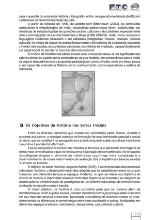13
para a questão do ensino da História e Geografia, enfim, recuperado na década de 80 com
o processo da redemocratização do país.
A partir da década de 1990, de acordo com Bittencourt (2004), os conteúdos
curriculares e metodologias de visão racionalista padronizada foram substituídos por
temáticas de estudos ligadas às questões sociais, culturais e do cotidiano, especialmente
com a promulgação da Lei das Diretrizes e Base (LDB) 9394/96, onde novos recursos e
linguagens modernas pássaram a ser utilizadas (fotografias, música, festivais, oficinas
culturais) no intuito de excluir do ensino fundamental o formalismo do tradicional, mudando
o interior das escolas, os conteúdos escolares, os critérios de avaliação, o papel do docente
e o papel social da escola no novo cenário educacional.
O ensino de História nas séries iniciais com a nova lei passou a dar significado aos
valores ativos do sujeito como construtores de sua história, em consonância com a visão
de alguns educadores sobre propostas pedagógicas construtivistas, onde a criança passa
a ser capaz de entender a História como conhecimento, como experiência e prática de
cidadania.
Entre os diversos caminhos que podem ser percorridos pelos alunos, durante o
processo educativo, a principal consiste na formação de uma identidade pessoal e social
do aluno, que se constituirá na percepção de si próprio enquanto sujeito social que transforma
o mundo e é por ele transformado.
Faz-se necessário o domínio de métodos e técnicas que permitam abordagens de
temas mais diversificados e que os conduzam à exploração de competências.As inovações
tecnológicas exigem o domínio de habilidades cognitivas mais complexas e o
desenvolvimento de novos instrumentos de avaliação das competências básicas usadas
no ensino de História
O objetivo do saber histórico, segundo Karnal (2005), é a compreensão dos processos
e do saber histórico, o desenvolvimento das relações que se estabelecem entre os grupos
humanos, em diferentes tempos e espaços. Portanto, no que se refere aos objetivos do
ensino de história, é importante observar como tais objetivos se inserem e se integram na
constituição ou transformação de paradigmas de um determinado campo de conhecimento
produzido na escola e para a escola.
O maior objetivo da história é criar caminhos para que os homens além de
identificarem-se como sujeitos sociais, possam identificar outros grupos que estão inseridos
em seu meio de convívio e fora dele; percebam a existência de diversos modos de viver,
compreendo as diferenças e semelhanças entre uma sociedade e outras, localizadas em
diferentes espaços e tempos, valorizando, dessa forma, a pluralidade cultural.
Os Objetivos da História nas Séries Iniciais
 