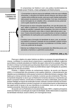 14
Fundamentos
e Didática da
História I
O compromisso da História é com uma prática transformadora da
realidade social. Portanto, o fazer pedagógico da História deverá:
- Conscientizar os alunos acerca da realidade vivida nas suas múltiplas
dimensões: a disciplina da História deverá oferecer aos alunos expli-
cações sobre problemas sociais, para que a partir destas explicações,
eles possam se posicionar e tomar decisões. Com isso, torna-se pos-
sível a formação de um cidadão crítico, consciente de seu potencial
como sujeito atuante de sua realidade.
- Proporcionar ao aluno situações específicas, em que ele possa ana-
lisar, refletir e questionar o contexto de seu tempo, buscando possibi-
lidades de estudar o passado das sociedades e de como os homens
e mulheres articularam suas vidas e criaram alternativas para o seu
viver. O aluno deverá localizar os acontecimentos no tempo e elaborar
possibilidades de explicações para questões do presente e do passa-
do.
- Contribuir para a formação da identidade do aluno, pois, ao estudar
sua história e conhecer o passado de sua sociedade, poderá compre-
ender os comportamentos sociais, os problemas e os limites, assim
como seu potencial de atuação.
- Valorizar as múltiplas formas de expressão dos diferentes povos, pre-
servando a memória e o patrimônio sociocultural.
(POSITIVO, 2006, p. 03)
Para que o objetivo do saber histórico se efetive no processo de aprendizagem da
criança, o professor e a escola devem proporcionar a capacidade de reflexão, sugerindo
que os fatos e conteúdo estudados em história não sejam vistos de forma acabada. É preciso
envolver a criança no processo para que ela possa desenvolver um pensamento crítico. Por
isso, é importante que nas séries iniciais as problemáticas sejam interligadas às questões
autênticas de vida dos envolvidos.
Portanto, o objetivo primeiro do conhecimento histórico, de acordo com Bezerra
(2003), é a compreensão dos processos e dos sujeitos históricos, o desvendamento das
relações que se estabelecem entre grupos humanos em diferentes tempos e espaços. Não
basta que a criança somente veja um conteúdo, é preciso que ela compreenda. Para isso,
é importante despertar no aluno que na História há momentos decisivos e importantes que
situam o processo histórico, construídos no cotidiano por toda a coletividade, para que eles
possam interligar os marcos da construção humana, associar o homem-indivíduo ao homem-
social nas relações políticas e sociais e propiciem um autoconhecimento na descoberta de
seu papel social no grupo e de sua importância na sociedade, como um ser que age de
maneira consciente, intervindo na construção do mundo.
De acordo com os Parâmetros Curriculares Nacionais (1997), o objetivo principal do
ensino da História é a constituição da noção de identidade. Serão relacionados os aspectos
da identidade individual, social e coletiva, em nível regional e local.
 