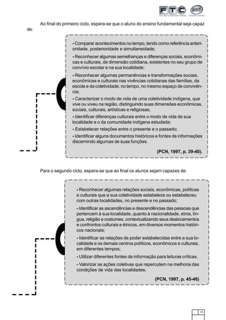 15
Ao final do primeiro ciclo, espera-se que o aluno do ensino fundamental seja capaz
de:
Para o segundo ciclo, espera-se que ao final os alunos sejam capazes de:
- Comparar acontecimentos no tempo, tendo como referência anteri-
oridade, posterioridade e simultaneidade;
- Reconhecer algumas semelhanças e diferenças sociais, econômi-
cas e culturais, de dimensão cotidiana, existentes no seu grupo de
convívio escolar e na sua localidade;
- Reconhecer algumas permanências e transformações sociais,
econômicas e culturais nas vivências cotidianas das famílias, da
escola e da coletividade, no tempo, no mesmo espaço de convivên-
cia;
- Caracterizar o modo de vida de uma coletividade indígena, que
vive ou viveu na região, distinguindo suas dimensões econômicas,
sociais, culturais, artísticas e religiosas;
- Identificar diferenças culturais entre o modo de vida de sua
localidade e o da comunidade indígena estudada;
- Estabelecer relações entre o presente e o passado;
- Identificar alguns documentos históricos e fontes de informações
discernindo algumas de suas funções.
(PCN, 1997, p. 39-40).
- Reconhecer algumas relações sociais, econômicas, políticas
e culturais que a sua coletividade estabelece ou estabeleceu
com outras localidades, no presente e no passado;
- Identificar as ascendências e descendências das pessoas que
pertencem à sua localidade, quanto à nacionalidade, etnia, lín-
gua, religião e costumes, contextualizando seus deslocamentos
e confrontos culturais e étnicos, em diversos momentos históri-
cos nacionais;
- Identificar as relações de poder estabelecidas entre a sua lo-
calidade e os demais centros políticos, econômicos e culturais,
em diferentes tempos;
- Utilizar diferentes fontes de informação para leituras críticas.
- Valorizar as ações coletivas que repercutem na melhoria das
condições de vida das localidades.
(PCN, 1997, p. 45-46)
 