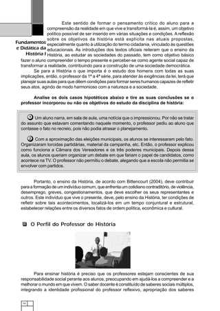 16
Fundamentos
e Didática da
História I
Este sentido de formar o pensamento crítico do aluno para a
compreensão da realidade em que vive e transformá-la é, assim, um objetivo
político possível de ser inserido em várias situações e condições. A reflexão
sobre os objetivos da história está explícita nas atuais propostas,
especialmente quanto à utilização do termo cidadania, vinculado às questões
educacionais. As introduções dos textos oficiais reiteram que o ensino da
História, ao estudar as sociedades do passado, tem como objetivo básico
fazer o aluno compreender o tempo presente e perceber-se como agente social capaz de
transformar a realidade, contribuindo para a construção de uma sociedade democrática.
Se para a História o que importa é o estudo dos homens com todas as suas
implicações, então, o professor da 1ª a 4ª série, para atender às exigências da lei, terá que
planejar suas aulas para que dêem condições para formar seres humanos capazes de refletir
seus atos, agindo de modo harmonioso com a natureza e a sociedade.
Analise os dois casos hipotéticos abaixo e tire as suas conclusões se o
professor incorporou ou não os objetivos do estudo da disciplina de história:
Um aluno narra, em sala de aula, uma notícia que o impressionou. Por não se tratar
do assunto que estavam comentando naquele momento, o professor pediu ao aluno que
contasse o fato no recreio, pois não podia atrasar o planejamento.
Com a aproximação das eleições municipais, os alunos se interessaram pelo fato.
Organizaram torcidas partidárias, material da campanha, etc. Então, o professor explicou
como funciona a Câmara dos Vereadores e os três poderes municipais. Depois dessa
aula, os alunos queriam organizar um debate em que fariam o papel de candidatos, como
acontece na TV. O professor não permitiu o debate, alegando que a escola não permitia se
envolver com partidos.
Portanto, o ensino da História, de acordo com Bittencourt (2004), deve contribuir
para a formação de um indivíduo comum, que enfrenta um cotidiano contraditório, de violência,
desemprego, greves, congestionamentos, que deve escolher os seus representantes e
outros. Este indivíduo que vive o presente, deve, pelo ensino da História, ter condições de
refletir sobre tais acontecimentos, localizá-los em um tempo conjuntural e estrutural,
estabelecer relações entre os diversos fatos de ordem política, econômica e cultural.
1
2
O Perfil do Professor de História
Para ensinar história é preciso que os professores estejam conscientes de sua
responsabilidade social perante aos alunos, preocupando em ajudá-los a compreender e a
melhorar o mundo em que vivem. O saber docente é constituído de saberes sociais múltiplos,
integrando a identidade profissional do professor reflexivo, apropriação dos saberes
 
