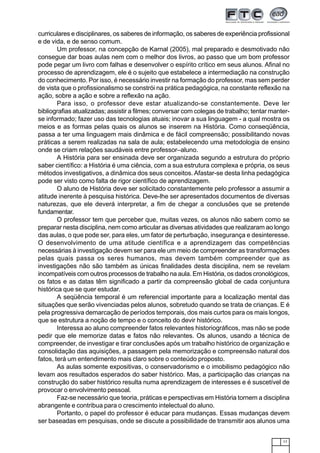 17
curriculares e disciplinares, os saberes de informação, os saberes de experiência profissional
e de vida, e de senso comum.
Um professor, na concepção de Karnal (2005), mal preparado e desmotivado não
consegue dar boas aulas nem com o melhor dos livros, ao passo que um bom professor
pode pegar um livro com falhas e desenvolver o espírito crítico em seus alunos. Afinal no
processo de aprendizagem, ele é o sujeito que estabelece a intermediação na construção
do conhecimento. Por isso, é necessário investir na formação do professor, mas sem perder
de vista que o profissionalismo se constrói na prática pedagógica, na constante reflexão na
ação, sobre a ação e sobre a reflexão na ação.
Para isso, o professor deve estar atualizando-se constantemente. Deve ler
bibliografias atualizadas; assistir a filmes; conversar com colegas de trabalho; tentar manter-
se informado; fazer uso das tecnologias atuais; inovar a sua linguagem - a qual mostra os
meios e as formas pelas quais os alunos se inserem na História. Como conseqüência,
passa a ter uma linguagem mais dinâmica e de fácil compreensão; possibilitando novas
práticas a serem realizadas na sala de aula; estabelecendo uma metodologia de ensino
onde se criam relações saudáveis entre professor–aluno.
A História para ser ensinada deve ser organizada segundo a estrutura do próprio
saber científico: a História é uma ciência, com a sua estrutura complexa e própria, os seus
métodos investigativos, a dinâmica dos seus conceitos. Afastar-se desta linha pedagógica
pode ser visto como falta de rigor científico de aprendizagem.
O aluno de História deve ser solicitado constantemente pelo professor a assumir a
atitude inerente à pesquisa histórica. Deve-lhe ser apresentados documentos de diversas
naturezas, que ele deverá interpretar, a fim de chegar a conclusões que se pretende
fundamentar.
O professor tem que perceber que, muitas vezes, os alunos não sabem como se
preparar nesta disciplina, nem como articular as diversas atividades que realizaram ao longo
das aulas, o que pode ser, para eles, um fator de perturbação, insegurança e desinteresse.
O desenvolvimento de uma atitude científica e a aprendizagem das competências
necessárias à investigação devem ser para ele um meio de compreender as transformações
pelas quais passa os seres humanos, mas devem também compreender que as
investigações não são também as únicas finalidades desta disciplina, nem se revelam
incompatíveis com outros processos de trabalho na aula. Em História, os dados cronológicos,
os fatos e as datas têm significado a partir da compreensão global de cada conjuntura
histórica que se quer estudar.
A seqüência temporal é um referencial importante para a localização mental das
situações que serão vivenciadas pelos alunos, sobretudo quando se trata de crianças. E é
pela progressiva demarcação de períodos temporais, dos mais curtos para os mais longos,
que se estrutura a noção de tempo e o conceito do devir histórico.
Interessa ao aluno compreender fatos relevantes historiográficos, mas não se pode
pedir que ele memorize datas e fatos não relevantes. Os alunos, usando a técnica de
compreender, de investigar e tirar conclusões após um trabalho histórico de organização e
consolidação das aquisições, a passagem pela memorização e compreensão natural dos
fatos, terá um entendimento mais claro sobre o conteúdo proposto.
As aulas somente expositivas, o conservadorismo e o imobilismo pedagógico não
levam aos resultados esperados do saber histórico. Mas, a participação das crianças na
construção do saber histórico resulta numa aprendizagem de interesses e é suscetível de
provocar o envolvimento pessoal.
Faz-se necessário que teoria, práticas e perspectivas em História tornem a disciplina
abrangente e contribua para o crescimento intelectual do aluno.
Portanto, o papel do professor é educar para mudanças. Essas mudanças devem
ser baseadas em pesquisas, onde se discute a possibilidade de transmitir aos alunos uma
 