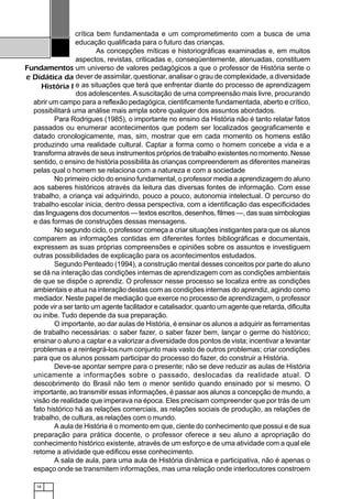 18
Fundamentos
e Didática da
História I
crítica bem fundamentada e um comprometimento com a busca de uma
educação qualificada para o futuro das crianças.
As concepções míticas e historiográficas examinadas e, em muitos
aspectos, revistas, criticadas e, conseqüentemente, atenuadas, constituem
um universo de valores pedagógicos a que o professor de História sente o
dever de assimilar, questionar, analisar o grau de complexidade, a diversidade
e as situações que terá que enfrentar diante do processo de aprendizagem
dos adolescentes. Asuscitação de uma compreensão mais livre, procurando
abrir um campo para a reflexão pedagógica, cientificamente fundamentada, aberto e crítico,
possibilitará uma análise mais ampla sobre qualquer dos assuntos abordados.
Para Rodrigues (1985), o importante no ensino da História não é tanto relatar fatos
passados ou enumerar acontecimentos que podem ser localizados geograficamente e
datado cronologicamente, mas, sim, mostrar que em cada momento os homens estão
produzindo uma realidade cultural. Captar a forma como o homem concebe a vida e a
transforma através de seus instrumentos próprios de trabalho existentes no momento. Nesse
sentido, o ensino de história possibilita às crianças compreenderem as diferentes maneiras
pelas qual o homem se relaciona com a natureza e com a sociedade
No primeiro ciclo do ensino fundamental, o professor media a aprendizagem do aluno
aos saberes históricos através da leitura das diversas fontes de informação. Com esse
trabalho, a criança vai adquirindo, pouco a pouco, autonomia intelectual. O percurso do
trabalho escolar inicia, dentro dessa perspectiva, com a identificação das especificidades
das linguagens dos documentos — textos escritos, desenhos, filmes —, das suas simbologias
e das formas de construções dessas mensagens.
No segundo ciclo, o professor começa a criar situações instigantes para que os alunos
comparem as informações contidas em diferentes fontes bibliográficas e documentais,
expressem as suas próprias compreensões e opiniões sobre os assuntos e investiguem
outras possibilidades de explicação para os acontecimentos estudados.
Segundo Penteado (1994), a construção mental desses conceitos por parte do aluno
se dá na interação das condições internas de aprendizagem com as condições ambientais
de que se dispõe o aprendiz. O professor nesse processo se localiza entre as condições
ambientais e atua na interação destas com as condições internas do aprendiz, agindo como
mediador. Neste papel de mediação que exerce no processo de aprendizagem, o professor
pode vir a ser tanto um agente facilitador e catalisador, quanto um agente que retarda, dificulta
ou inibe. Tudo depende da sua preparação.
O importante, ao dar aulas de História, é ensinar os alunos a adquirir as ferramentas
de trabalho necessárias: o saber fazer, o saber fazer bem, lançar o germe do histórico;
ensinar o aluno a captar e a valorizar a diversidade dos pontos de vista; incentivar a levantar
problemas e a reintegrá-los num conjunto mais vasto de outros problemas; criar condições
para que os alunos possam participar do processo do fazer, do construir a História.
Deve-se apontar sempre para o presente; não se deve reduzir as aulas de História
unicamente a informações sobre o passado, deslocadas da realidade atual. O
descobrimento do Brasil não tem o menor sentido quando ensinado por si mesmo. O
importante, ao transmitir essas informações, é passar aos alunos a concepção de mundo, a
visão de realidade que imperava na época. Eles precisam compreender que por trás de um
fato histórico há as relações comerciais, as relações sociais de produção, as relações de
trabalho, de cultura, as relações com o mundo.
A aula de História é o momento em que, ciente do conhecimento que possui e de sua
preparação para prática docente, o professor oferece a seu aluno a apropriação do
conhecimento histórico existente, através de um esforço e de uma atividade com a qual ele
retome a atividade que edificou esse conhecimento.
A sala de aula, para uma aula de História dinâmica e participativa, não é apenas o
espaço onde se transmitem informações, mas uma relação onde interlocutores constroem
 