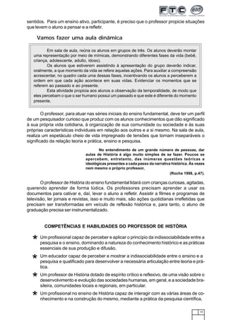 19
sentidos. Para um ensino ativo, participante, é preciso que o professor propicie situações
que levem o aluno a pensar e a refletir.
O professor, para atuar nas séries iniciais do ensino fundamental, deve ter um perfil
de um pesquisador curioso que produz com os alunos conhecimentos que dão significado
à sua própria vida cotidiana, à organização de sua comunidade ou sociedade e às suas
próprias características individuais em relação aos outros e a si mesmo. Na sala de aula,
realiza um espetáculo cheio de vida impregnado de tensões que tornam inseparáveis o
significado da relação teoria e prática, ensino e pesquisa.
Vamos fazer uma aula dinâmica
No entendimento de um grande número de pessoas, dar
aulas de História é algo muito simples de se fazer. Poucos se
apercebem, entretanto, das inúmeras questões teóricas e
ideológicas presentes a cada passo da narrativa histórica. Às vezes
nem mesmo o próprio professor,
(Rocha 1998, p.47).
O professor de História do ensino fundamental lidará com crianças curiosas, agitadas,
querendo aprender de forma lúdica. Os professores precisam aprender a usar os
documentos para cativar e, daí, levar o aluno a refletir. Assistir a filmes e programas de
televisão, ler jornais e revistas, isso e muito mais, são ações quotidianas irrefletidas que
precisam ser transformadas em veículo de reflexão histórica e, para tanto, o aluno de
graduação precisa ser instrumentalizado.
COMPETÊNCIAS E HABILIDADES DO PROFESSOR DE HISTÓRIA
Um profissional capaz de perceber e aplicar o princípio da indissociabilidade entre a
pesquisa e o ensino, dominando a natureza do conhecimento histórico e as práticas
essenciais de sua produção e difusão.
Um educador capaz de perceber e mostrar a indissociabilidade entre o ensino e a
pesquisa e qualificado para desenvolver a necessária articulação entre teoria e prá-
tica.
Um professor de História dotado de espírito crítico e reflexivo, de uma visão sobre o
desenvolvimento e evolução das sociedades humanas, em geral, e a sociedade bra-
sileira, comunidades locais e regionais, em particular.
Um profissional no ensino de História capaz de interagir com as várias áreas de co-
nhecimento e na construção do mesmo, mediante a prática da pesquisa científica,
*
*
*
*
12345678901234567890123456789012123456789012345678901234567890121234567890123456789012345678901212345678901234567890123456789012123456
12345678901234567890123456789012123456789012345678901234567890121234567890123456789012345678901212345678901234567890123456789012123456
12345678901234567890123456789012123456789012345678901234567890121234567890123456789012345678901212345678901234567890123456789012123456
12345678901234567890123456789012123456789012345678901234567890121234567890123456789012345678901212345678901234567890123456789012123456
12345678901234567890123456789012123456789012345678901234567890121234567890123456789012345678901212345678901234567890123456789012123456
12345678901234567890123456789012123456789012345678901234567890121234567890123456789012345678901212345678901234567890123456789012123456
12345678901234567890123456789012123456789012345678901234567890121234567890123456789012345678901212345678901234567890123456789012123456
12345678901234567890123456789012123456789012345678901234567890121234567890123456789012345678901212345678901234567890123456789012123456
12345678901234567890123456789012123456789012345678901234567890121234567890123456789012345678901212345678901234567890123456789012123456
12345678901234567890123456789012123456789012345678901234567890121234567890123456789012345678901212345678901234567890123456789012123456
12345678901234567890123456789012123456789012345678901234567890121234567890123456789012345678901212345678901234567890123456789012123456
12345678901234567890123456789012123456789012345678901234567890121234567890123456789012345678901212345678901234567890123456789012123456
12345678901234567890123456789012123456789012345678901234567890121234567890123456789012345678901212345678901234567890123456789012123456
12345678901234567890123456789012123456789012345678901234567890121234567890123456789012345678901212345678901234567890123456789012123456
12345678901234567890123456789012123456789012345678901234567890121234567890123456789012345678901212345678901234567890123456789012123456
12345678901234567890123456789012123456789012345678901234567890121234567890123456789012345678901212345678901234567890123456789012123456
12345678901234567890123456789012123456789012345678901234567890121234567890123456789012345678901212345678901234567890123456789012123456
12345678901234567890123456789012123456789012345678901234567890121234567890123456789012345678901212345678901234567890123456789012123456
12345678901234567890123456789012123456789012345678901234567890121234567890123456789012345678901212345678901234567890123456789012123456
12345678901234567890123456789012123456789012345678901234567890121234567890123456789012345678901212345678901234567890123456789012123456
12345678901234567890123456789012123456789012345678901234567890121234567890123456789012345678901212345678901234567890123456789012123456
12345678901234567890123456789012123456789012345678901234567890121234567890123456789012345678901212345678901234567890123456789012123456
12345678901234567890123456789012123456789012345678901234567890121234567890123456789012345678901212345678901234567890123456789012123456
12345678901234567890123456789012123456789012345678901234567890121234567890123456789012345678901212345678901234567890123456789012123456
12345678901234567890123456789012123456789012345678901234567890121234567890123456789012345678901212345678901234567890123456789012123456
12345678901234567890123456789012123456789012345678901234567890121234567890123456789012345678901212345678901234567890123456789012123456
12345678901234567890123456789012123456789012345678901234567890121234567890123456789012345678901212345678901234567890123456789012123456
12345678901234567890123456789012123456789012345678901234567890121234567890123456789012345678901212345678901234567890123456789012123456
12345678901234567890123456789012123456789012345678901234567890121234567890123456789012345678901212345678901234567890123456789012123456
12345678901234567890123456789012123456789012345678901234567890121234567890123456789012345678901212345678901234567890123456789012123456
12345678901234567890123456789012123456789012345678901234567890121234567890123456789012345678901212345678901234567890123456789012123456
12345678901234567890123456789012123456789012345678901234567890121234567890123456789012345678901212345678901234567890123456789012123456
12345678901234567890123456789012123456789012345678901234567890121234567890123456789012345678901212345678901234567890123456789012123456
12345678901234567890123456789012123456789012345678901234567890121234567890123456789012345678901212345678901234567890123456789012123456
12345678901234567890123456789012123456789012345678901234567890121234567890123456789012345678901212345678901234567890123456789012123456
12345678901234567890123456789012123456789012345678901234567890121234567890123456789012345678901212345678901234567890123456789012123456
12345678901234567890123456789012123456789012345678901234567890121234567890123456789012345678901212345678901234567890123456789012123456
12345678901234567890123456789012123456789012345678901234567890121234567890123456789012345678901212345678901234567890123456789012123456
12345678901234567890123456789012123456789012345678901234567890121234567890123456789012345678901212345678901234567890123456789012123456
12345678901234567890123456789012123456789012345678901234567890121234567890123456789012345678901212345678901234567890123456789012123456
12345678901234567890123456789012123456789012345678901234567890121234567890123456789012345678901212345678901234567890123456789012123456
12345678901234567890123456789012123456789012345678901234567890121234567890123456789012345678901212345678901234567890123456789012123456
12345678901234567890123456789012123456789012345678901234567890121234567890123456789012345678901212345678901234567890123456789012123456
12345678901234567890123456789012123456789012345678901234567890121234567890123456789012345678901212345678901234567890123456789012123456
12345678901234567890123456789012123456789012345678901234567890121234567890123456789012345678901212345678901234567890123456789012123456
12345678901234567890123456789012123456789012345678901234567890121234567890123456789012345678901212345678901234567890123456789012123456
12345678901234567890123456789012123456789012345678901234567890121234567890123456789012345678901212345678901234567890123456789012123456
12345678901234567890123456789012123456789012345678901234567890121234567890123456789012345678901212345678901234567890123456789012123456
12345678901234567890123456789012123456789012345678901234567890121234567890123456789012345678901212345678901234567890123456789012123456
Em sala de aula, reúna os alunos em grupos de três. Os alunos deverão montar
uma representação por meio de mímicas, demonstrando diferentes fases da vida (bebê,
criança, adolescente, adulto, idoso).
Os alunos que estiverem assistindo à apresentação do grupo deverão indicar,
oralmente, a que momento da vida se refere aquelas ações. Para auxiliar a compreensão
acrescentar, no quadro cada uma dessas fases, incentivando os alunos a perceberem a
ordem em que cada ação acontece em suas vidas. Evidenciar os momentos que se
referem ao passado e ao presente.
Esta atividade propicia aos alunos a observação da temporalidade, de modo que
eles percebam o que o ser humano possui um passado e que este é diferente do momento
presente.
 