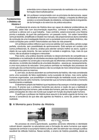 20
Fundamentos
e Didática da
História I
entendida como a base da compreensão da realidade e de uma sólida
formação inter(multi)disciplinar.
Um professor comprometido com os princípios da democracia, capaz
de trabalhar em equipe e favorecer o diálogo, o respeito às diferenças
sociais e a conscientização da cidadania, correspondente à singularida-
de da formação e do exercício da prática educativa.
O profissional do ensino da História deve ser capaz de elaborar problemáticas de
pesquisa, saber lidar com documentação específica, conhecer a historiografia, enfim,
conhecer a ciência com a qual trabalha. Caso contrário, estará ensinando uma História
pronta e acabada, da qual não participamos: um passado morto. Um saber transmitido
como já resolvido, simplificado e rotulado nos manuais, não proporcionará ao aluno a tentativa
de condução de uma investigação lidando com a sociedade como um objeto dinâmico, não
criará condições para conferir historicidades aos fatos da vida presente.
Um professor prático reflexivo que nunca se satisfaz com sua prática, jamais a julga
perfeita, concluída, sem possibilidade de aprimoramento. Está sempre em contato com
outros profissionais, lê, observa, analisa para atender sempre melhor ao aluno, sujeito e
objeto de sua ação docente. Se isso sempre foi verdade e exigência, hoje, mais do que
nunca, não se atualizar é estagnar e retroceder.
Para tanto, uma prática docente centrada no desenvolvimento de competências e
habilidades e na realização de atividades escolares significativas e contextualizadas – que
mobilizem e auxiliem na construção e reconstrução de diferentes conhecimentos por parte
dos alunos, no âmbito dos trabalhos de uma dada disciplina – associa-se, necessariamente,
a uma nova postura do educador. Uma postura centrada na mediação dos processos de
construção dos conhecimentos escolares e não na condição de mero retransmissor desses
conhecimentos para os mesmos.
E, com isso, os alunos ascendem ao conhecimento da história, não mais considerada
como uma sucessão de fatos explicitados numa sucessão de tempo, mas como ações
humanas organizadas, que possibilitam a transformação da realidade social, econômica,
política e técnica de certo momento. Compreender que os homens estão a todo o momento
transformando a realidade.
O dinamismo próprio da História é que impulsiona e faz avançar o nível de organização
do povo. É preciso que o professor transmita aos alunos a noção de que a realidade é
produzida pela força dos homens, pela vontade dos homens, pelo seu modo de se organizar,
pelas concepções de vida e de mundo que surgem em função da própria ação humana.
O perfil que o professor de História deve assumir é da tarefa urgente de formar nos
alunos a consciência de que eles são agentes da História e, como tal, podem mudar a
realidade.
No processo de ensino-aprendizado, questões sensíveis referentes à identidade
cultural devem capacitar os educadores para a formação de seres humanos que sejam
capazes de conhecer a sua própria história cultural, além de estimular nas crianças a prática
saudável da reflexão histórica. Nesse sentido, o ensino de história possibilita, desde as
*
Dique do Tororó - Salvador/Ba
Antes
Dique do Tororó - Salvador/Ba
Atual
A Memória para Ensino da História
 