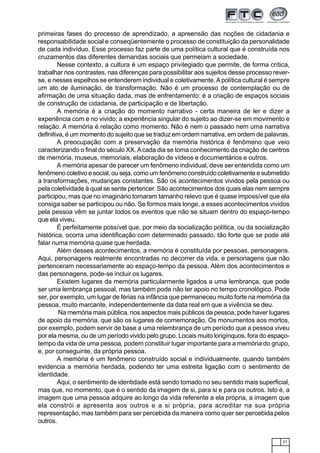 21
primeiras fases do processo de aprendizado, a apreensão das noções de cidadania e
responsabilidade social e conseqüentemente o processo de constituição da personalidade
de cada indivíduo. Esse processo faz parte de uma política cultural que é construída nos
cruzamentos das diferentes demandas sociais que permeiam a sociedade.
Nesse contexto, a cultura é um espaço privilegiado que permite, de forma crítica,
trabalhar nos contrastes, nas diferenças para possibilitar aos sujeitos desse processo rever-
se, e nesses espelhos se entenderem individual e coletivamente.Apolítica cultural é sempre
um ato de iluminação, de transformação. Não é um processo de contemplação ou de
afirmação de uma situação dada, mas de enfrentamento: é a criação de espaços sociais
de construção de cidadania, de participação e de libertação.
A memória é a criação do momento narrativo - certa maneira de ler e dizer a
experiência com e no vivido; a experiência singular do sujeito ao dizer-se em movimento e
relação. A memória é relação como momento. Não é nem o passado nem uma narrativa
definitiva, é um momento do sujeito que se traduz em ordem narrativa, em ordem de palavras.
A preocupação com a preservação da memória histórica é fenômeno que veio
caracterizando o final do século XX.Acada dia se toma conhecimento da criação de centros
de memória, museus, memoriais, elaboração de vídeos e documentários e outros.
A memória apesar de parecer um fenômeno individual, deve ser entendida como um
fenômeno coletivo e social, ou seja, como um fenômeno construído coletivamente e submetido
a transformações, mudanças constantes. São os acontecimentos vividos pela pessoa ou
pela coletividade à qual se sente pertencer. São acontecimentos dos quais elas nem sempre
participou, mas que no imaginário tomaram tamanho relevo que é quase impossível que ela
consiga saber se participou ou não. Se formos mais longe, a esses acontecimentos vividos
pela pessoa vêm se juntar todos os eventos que não se situam dentro do espaço-tempo
que ela viveu.
É perfeitamente possível que, por meio da socialização política, ou da socialização
histórica, ocorra uma identificação com determinado passado, tão forte que se pode até
falar numa memória quase que herdada.
Além desses acontecimentos, a memória é constituída por pessoas, personagens.
Aqui, personagens realmente encontradas no decorrer da vida, e personagens que não
pertenceram necessariamente ao espaço-tempo da pessoa. Além dos acontecimentos e
das personagens, pode-se incluir os lugares.
Existem lugares da memória particularmente ligados a uma lembrança, que pode
ser uma lembrança pessoal, mas também pode não ter apoio no tempo cronológico. Pode
ser, por exemplo, um lugar de férias na infância que permaneceu muito forte na memória da
pessoa, muito marcante, independentemente da data real em que a vivência se deu.
Na memória mais pública, nos aspectos mais públicos da pessoa, pode haver lugares
de apoio da memória, que são os lugares de comemoração. Os monumentos aos mortos,
por exemplo, podem servir de base a uma relembrança de um período que a pessoa viveu
por ela mesma, ou de um período vivido pelo grupo. Locais muito longínquos, fora do espaço-
tempo da vida de uma pessoa, podem constituir lugar importante para a memória do grupo,
e, por conseguinte, da própria pessoa.
A memória é um fenômeno construído social e individualmente, quando também
evidencia a memória herdada, podendo ter uma estreita ligação com o sentimento de
identidade.
Aqui, o sentimento de identidade está sendo tomado no seu sentido mais superficial,
mas que, no momento, que é o sentido da imagem de si, para si e para os outros. Isto é, a
imagem que uma pessoa adquire ao longo da vida referente a ela própria, a imagem que
ela constrói e apresenta aos outros e a si própria, para acreditar na sua própria
representação, mas também para ser percebida da maneira como quer ser percebida pelos
outros.
 