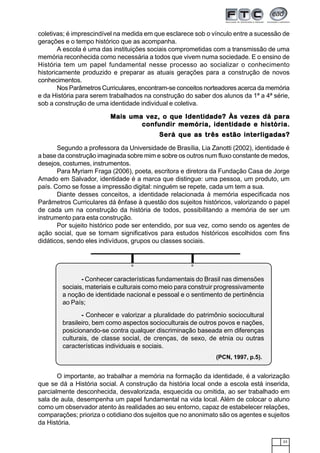 23
coletivas; é imprescindível na medida em que esclarece sob o vínculo entre a sucessão de
gerações e o tempo histórico que as acompanha.
A escola é uma das instituições sociais comprometidas com a transmissão de uma
memória reconhecida como necessária a todos que vivem numa sociedade. E o ensino de
História tem um papel fundamental nesse processo ao socializar o conhecimento
historicamente produzido e preparar as atuais gerações para a construção de novos
conhecimentos.
Nos Parâmetros Curriculares, encontram-se conceitos norteadores acerca da memória
e da História para serem trabalhados na construção do saber dos alunos da 1ª a 4ª série,
sob a construção de uma identidade individual e coletiva.
Mais uma vez, o que Identidade? Às vezes dá paraMais uma vez, o que Identidade? Às vezes dá paraMais uma vez, o que Identidade? Às vezes dá paraMais uma vez, o que Identidade? Às vezes dá paraMais uma vez, o que Identidade? Às vezes dá para
confundir memória, identidade e história.confundir memória, identidade e história.confundir memória, identidade e história.confundir memória, identidade e história.confundir memória, identidade e história.
Será que as três estão interligadas?Será que as três estão interligadas?Será que as três estão interligadas?Será que as três estão interligadas?Será que as três estão interligadas?
Segundo a professora da Universidade de Brasília, Lia Zanotti (2002), identidade é
a base da construção imaginada sobre mim e sobre os outros num fluxo constante de medos,
desejos, costumes, instrumentos.
Para Myriam Fraga (2006), poeta, escritora e diretora da Fundação Casa de Jorge
Amado em Salvador, identidade é a marca que distingue: uma pessoa, um produto, um
país. Como se fosse a impressão digital: ninguém se repete, cada um tem a sua.
Diante desses conceitos, a identidade relacionada à memória especificada nos
Parâmetros Curriculares dá ênfase à questão dos sujeitos históricos, valorizando o papel
de cada um na construção da história de todos, possibilitando a memória de ser um
instrumento para esta construção.
Por sujeito histórico pode ser entendido, por sua vez, como sendo os agentes de
ação social, que se tornam significativos para estudos históricos escolhidos com fins
didáticos, sendo eles indivíduos, grupos ou classes sociais.
O importante, ao trabalhar a memória na formação da identidade, é a valorização
que se dá a História social. A construção da história local onde a escola está inserida,
parcialmente desconhecida, desvalorizada, esquecida ou omitida, ao ser trabalhado em
sala de aula, desempenha um papel fundamental na vida local. Além de colocar o aluno
como um observador atento às realidades ao seu entorno, capaz de estabelecer relações,
comparações; prioriza o cotidiano dos sujeitos que no anonimato são os agentes e sujeitos
da História.
1234567890123456789012345678901212345678901234567890123456789012123456789012345678901234567890121234567890123456789012345
1234567890123456789012345678901212345678901234567890123456789012123456789012345678901234567890121234567890123456789012345
12345678901234567890123456789012123456789012345678901234567890121234567890123456789012345678901212345678901234567890123451234567890123456789012345678901212345678901234567890123456789012123456789012345678901234567890121234567890123456789012345
1234567890123456789012345678901212345678901234567890123456789012123456789012345678901234567890121234567890123456789012345
1234567890123456789012345678901212345678901234567890123456789012123456789012345678901234567890121234567890123456789012345
12345678901234567890123456789012123456789012345678901234567890121234567890123456789012345678901212345678901234567890123451234567890123456789012345678901212345678901234567890123456789012123456789012345678901234567890121234567890123456789012345
12345678901234567890123456789012123456789012345678901234567890121234567890123456789012345678901212345678901234567890123451234567890123456789012345678901212345678901234567890123456789012123456789012345678901234567890121234567890123456789012345
12345678901234567890123456789012123456789012345678901234567890121234567890123456789012345678901212345678901234567890123451234567890123456789012345678901212345678901234567890123456789012123456789012345678901234567890121234567890123456789012345
1234567890123456789012345678901212345678901234567890123456789012123456789012345678901234567890121234567890123456789012345
1234567890123456789012345678901212345678901234567890123456789012123456789012345678901234567890121234567890123456789012345
1234567890123456789012345678901212345678901234567890123456789012123456789012345678901234567890121234567890123456789012345
12345678901234567890123456789012123456789012345678901234567890121234567890123456789012345678901212345678901234567890123451234567890123456789012345678901212345678901234567890123456789012123456789012345678901234567890121234567890123456789012345
12345678901234567890123456789012123456789012345678901234567890121234567890123456789012345678901212345678901234567890123451234567890123456789012345678901212345678901234567890123456789012123456789012345678901234567890121234567890123456789012345
1234567890123456789012345678901212345678901234567890123456789012123456789012345678901234567890121234567890123456789012345
1234567890123456789012345678901212345678901234567890123456789012123456789012345678901234567890121234567890123456789012345
1234567890123456789012345678901212345678901234567890123456789012123456789012345678901234567890121234567890123456789012345
1234567890123456789012345678901212345678901234567890123456789012123456789012345678901234567890121234567890123456789012345
1234567890123456789012345678901212345678901234567890123456789012123456789012345678901234567890121234567890123456789012345
12345678901234567890123456789012123456789012345678901234567890121234567890123456789012345678901212345678901234567890123451234567890123456789012345678901212345678901234567890123456789012123456789012345678901234567890121234567890123456789012345
12345678901234567890123456789012123456789012345678901234567890121234567890123456789012345678901212345678901234567890123451234567890123456789012345678901212345678901234567890123456789012123456789012345678901234567890121234567890123456789012345
1234567890123456789012345678901212345678901234567890123456789012123456789012345678901234567890121234567890123456789012345
1234567890123456789012345678901212345678901234567890123456789012123456789012345678901234567890121234567890123456789012345
1234567890123456789012345678901212345678901234567890123456789012123456789012345678901234567890121234567890123456789012345
12345678901234567890123456789012123456789012345678901234567890121234567890123456789012345678901212345678901234567890123451234567890123456789012345678901212345678901234567890123456789012123456789012345678901234567890121234567890123456789012345
12345678901234567890123456789012123456789012345678901234567890121234567890123456789012345678901212345678901234567890123451234567890123456789012345678901212345678901234567890123456789012123456789012345678901234567890121234567890123456789012345
1234567890123456789012345678901212345678901234567890123456789012123456789012345678901234567890121234567890123456789012345
1234567890123456789012345678901212345678901234567890123456789012123456789012345678901234567890121234567890123456789012345
1234567890123456789012345678901212345678901234567890123456789012123456789012345678901234567890121234567890123456789012345
1234567890123456789012345678901212345678901234567890123456789012123456789012345678901234567890121234567890123456789012345
1234567890123456789012345678901212345678901234567890123456789012123456789012345678901234567890121234567890123456789012345
1234567890123456789012345678901212345678901234567890123456789012123456789012345678901234567890121234567890123456789012345
1234567890123456789012345678901212345678901234567890123456789012123456789012345678901234567890121234567890123456789012345
1234567890123456789012345678901212345678901234567890123456789012123456789012345678901234567890121234567890123456789012345
1234567890123456789012345678901212345678901234567890123456789012123456789012345678901234567890121234567890123456789012345
1234567890123456789012345678901212345678901234567890123456789012123456789012345678901234567890121234567890123456789012345
1234567890123456789012345678901212345678901234567890123456789012123456789012345678901234567890121234567890123456789012345
1234567890123456789012345678901212345678901234567890123456789012123456789012345678901234567890121234567890123456789012345
1234567890123456789012345678901212345678901234567890123456789012123456789012345678901234567890121234567890123456789012345
1234567890123456789012345678901212345678901234567890123456789012123456789012345678901234567890121234567890123456789012345
1234567890123456789012345678901212345678901234567890123456789012123456789012345678901234567890121234567890123456789012345
1234567890123456789012345678901212345678901234567890123456789012123456789012345678901234567890121234567890123456789012345
1234567890123456789012345678901212345678901234567890123456789012123456789012345678901234567890121234567890123456789012345
1234567890123456789012345678901212345678901234567890123456789012123456789012345678901234567890121234567890123456789012345
1234567890123456789012345678901212345678901234567890123456789012123456789012345678901234567890121234567890123456789012345
1234567890123456789012345678901212345678901234567890123456789012123456789012345678901234567890121234567890123456789012345
1234567890123456789012345678901212345678901234567890123456789012123456789012345678901234567890121234567890123456789012345
1234567890123456789012345678901212345678901234567890123456789012123456789012345678901234567890121234567890123456789012345
1234567890123456789012345678901212345678901234567890123456789012123456789012345678901234567890121234567890123456789012345
- Conhecer características fundamentais do Brasil nas dimensões
sociais, materiais e culturais como meio para construir progressivamente
a noção de identidade nacional e pessoal e o sentimento de pertinência
ao País;
- Conhecer e valorizar a pluralidade do patrimônio sociocultural
brasileiro, bem como aspectos socioculturais de outros povos e nações,
posicionando-se contra qualquer discriminação baseada em diferenças
culturais, de classe social, de crenças, de sexo, de etnia ou outras
características individuais e sociais.
(PCN, 1997, p.5).
 