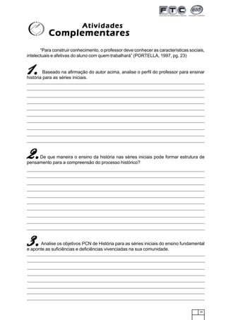 25
“Para construir conhecimento, o professor deve conhecer as características sociais,
intelectuais e afetivas do aluno com quem trabalhará” (PORTELLA, 1997, pg. 23)
Baseado na afirmação do autor acima, analise o perfil do professor para ensinar
história para as séries iniciais.
De que maneira o ensino da história nas séries iniciais pode formar estrutura de
pensamento para a compreensão do processo histórico?
Analise os objetivos PCN de História para as séries iniciais do ensino fundamental
e aponte as suficiências e deficiências vivenciadas na sua comunidade.
AtividadesAtividadesAtividadesAtividadesAtividades
ComplementaresComplementaresComplementaresComplementaresComplementares
11111.....
2.2.2.2.2.
3.3.3.3.3.
 