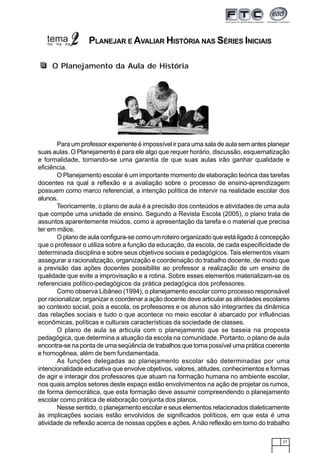 27
Para um professor experiente é impossível ir para uma sala de aula sem antes planejar
suas aulas. O Planejamento é para ele algo que requer horário, discussão, esquematização
e formalidade, tornando-se uma garantia de que suas aulas irão ganhar qualidade e
eficiência.
O Planejamento escolar é um importante momento de elaboração teórica das tarefas
docentes na qual a reflexão e a avaliação sobre o processo de ensino-aprendizagem
possuem como marco referencial, a intenção política de intervir na realidade escolar dos
alunos.
Teoricamente, o plano de aula é a precisão dos conteúdos e atividades de uma aula
que compõe uma unidade de ensino. Segundo a Revista Escola (2005), o plano trata de
assuntos aparentemente miúdos, como a apresentação da tarefa e o material que precisa
ter em mãos.
O plano de aula configura-se como um roteiro organizado que está ligado à concepção
que o professor o utiliza sobre a função da educação, da escola, de cada especificidade de
determinada disciplina e sobre seus objetivos sociais e pedagógicos. Tais elementos visam
assegurar a racionalização, organização e coordenação do trabalho docente, de modo que
a previsão das ações docentes possibilite ao professor a realização de um ensino de
qualidade que evite a improvisação e a rotina. Sobre esses elementos materializam-se os
referenciais político-pedagógicos da prática pedagógica dos professores.
Como observa Libâneo (1994), o planejamento escolar como processo responsável
por racionalizar, organizar e coordenar a ação docente deve articular as atividades escolares
ao contexto social, pois a escola, os professores e os alunos são integrantes da dinâmica
das relações sociais e tudo o que acontece no meio escolar é abarcado por influências
econômicas, políticas e culturais características da sociedade de classes.
O plano de aula se articula com o planejamento que se baseia na proposta
pedagógica, que determina a atuação da escola na comunidade. Portanto, o plano de aula
encontra-se na ponta de uma seqüência de trabalhos que torna possível uma prática coerente
e homogênea, além de bem fundamentada.
As funções delegadas ao planejamento escolar são determinadas por uma
intencionalidade educativa que envolve objetivos, valores, atitudes, conhecimentos e formas
de agir e interagir dos professores que atuam na formação humana no ambiente escolar,
nos quais amplos setores deste espaço estão envolvimentos na ação de projetar os rumos,
de forma democrática, que esta formação deve assumir compreendendo o planejamento
escolar como prática de elaboração conjunta dos planos.
Nesse sentido, o planejamento escolar e seus elementos relacionados dialeticamente
às implicações sociais estão envolvidos de significados políticos, em que esta é uma
atividade de reflexão acerca de nossas opções e ações.Anão reflexão em torno do trabalho
O Planejamento da Aula de História
PLANEJAR E AVALIAR HISTÓRIA NAS SÉRIES INICIAIS
 