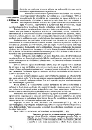 28
Fundamentos
e Didática da
História I
docente se conforma em uma atitude de subserviência aos rumos
estabelecidos pelos interesses hegemônicos.
Entretanto, historicamente o planejamento escolar tem sido realizado
sob uma perspectiva tecnicista e burocrática que, segundo Lopes (1996), o
preenchimento de formulários, as reproduções de planos anteriores e a
submissão às orientações e parâmetros curriculares de forma irrefletida e
descompromissada têm marcado essa prática caracterizando-a como uma
ação mecânica, fragmentária e burocrática dos professores, pouco
contribuindo para elevar a qualidade da ação pedagógica no âmbito escolar.
Por outro lado, o planejamento escolar é apontado como alternativa de organização
coletiva em que diversos segmentos envolvidos professores, alunos, funcionários
administrativos e comunidade discutam e decidam coletivamente os objetivos, metas,
finalidades, valores, atitudes para resolverem os problemas comuns à escola de uma forma
geral e do ensino, viabilizando assim a materialização de uma escola realmente democrática.
O planejamento escolar implica então numa forma de ação que busca organizar
coletivamente as comunidades em torno das escolas, criando-se a partir daí, espaços de
resistência e luta contra o neoliberalismo, além da própria reivindicação junto ao Estado
quanto às questões da educação: a democratização da educação, estruturação das escolas
públicas, planos de carreira e formação continuada dos professores e trabalhadores da
educação que dentre outras questões fazem-se urgente, a fim de elevar a educação das
maiorias a uma qualidade socialmente referenciada.
Antes de partir para a elaboração de um plano de aula é preciso dividir em etapas o
planejamento de um determinado período. Não há modelos certos ou errados e os planos
podem variar segundo as prioridades do planejamento, os objetivos do professor e a resposta
dos estudantes.
Um dos primeiros tópicos a ser tratado é o tema. Logo em seguida vêm os objetivos
da atividade e que conteúdos serão desenvolvidos para alcançá-los. As possíveis
intervenções do professor (perguntas a fazer), o material que será utilizado e o tempo previsto
para cada etapa. Finalmente, é preciso verificar a eficiência da atividade. A única forma de
fazer isso é avaliar o aluno.
A avaliação tem como base os ajustes a serem feitos no processo. Ele é fundamental
para que a aula dê certo. Portanto, não se pode propor uma avaliação muito fácil nem muito
difícil, mas um desafio real para o aluno. Buscando que ele desperte seu interesse para
uma aprendizagem significativa.
Neste sentido, o Planejamento escolar concebido de forma democrática e
participativa desde a sua construção até a sua concretização e avaliação, pode se conformar
num instrumento de organização e ação coletiva, com vistas a resolver os problemas da
escola e desenvolver uma prática pedagógica de qualidade para as maiorias.
Planejar dá mais experiência para antecipar o que pode acontecer. Com base nisso,
o professor se prepara para os possíveis caminhos que a atividade pode tomar. Os planos
vão se construindo a cada etapa, dependendo do que foi percebido na etapa anterior e
passa a ser um fio condutor para onde sempre se volta.
O projeto ou plano de curso, de acordo com Vasconcelos (2002, p. 136), “é a
sistematização da proposta geral do trabalho do professor naquela determinada disciplina,
numa dada realidade. Pode ser anual ou semestral, dependendo da modalidade em que a
disciplina é oferecida”.
De acordo com os Parâmetros Curriculares Nacionais (1997, p. 41):
Os projetos são uma das formas de organizar o trabalho didático,
que pode integrar diferentes modos de organização curricular. Poder ser
utilizado, por exemplo, em momentos específicos do desenvolvimento
curricular de modo a envolver mais de um professor e uma turma, articular
o trabalho de várias áreas, ou realizar-se no interior de uma única área.
 