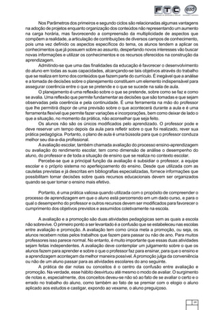 29
Nos Parâmetros dos primeiros e segundo ciclos são relacionadas algumas vantagens
na adoção de projetos enquanto organização dos conteúdos não representando um aumento
na carga horária, mas favorecendo a compreensão da multiplicidade de aspectos que
compõem a realidade, a articulação de contribuições de diversos campos de conhecimento,
pois uma vez definido os aspectos específicos do tema, os alunos tendem a aplicar os
conhecimentos que já possuem sobre ao assunto, despertando novos interesses vão buscar
novas informações e utilizar os conhecimentos e os recursos oferecidos na construção da
aprendizagem.
Admitindo-se que uma das finalidades da educação é favorecer o desenvolvimento
do aluno em todas as suas capacidades, alcançando-se tais objetivos através do trabalho
que se realiza em torno dos conteúdos que fazem parte do currículo. É inegável que a análise
e a tomada de decisões sobre o planejamento constituem um elemento indispensável para
assegurar coerência entre o que se pretende e o que se sucede na sala de aula.
O planejamento é uma reflexão sobre o que se pretende, sobre como se faz e como
se avalia. Uma reflexão que permite fundamentar as decisões que são tomadas e que sejam
observadas pela coerência e pela continuidade. É uma ferramenta na mão do professor
que lhe permitirá dispor de uma previsão sobre o que acontecerá durante a aula e é uma
ferramenta flexível que permite fazer variações e incorporações, bem como deixar de lado o
que a situação, no momento da prática, não aconselhar que seja feito.
Os alunos não são os únicos modificados pelo aprendizado. O professor pode e
deve reservar um tempo depois da aula para refletir sobre o que foi realizado, rever sua
prática pedagógica. Portanto, o plano de aula é uma bússola para que o professor conduza
melhor seu dia-a-dia profissional.
Aavaliação escolar, também chamada avaliação do processo ensino-aprendizagem
ou avaliação do rendimento escolar, tem como dimensão de análise o desempenho do
aluno, do professor e de toda a situação de ensino que se realiza no contexto escolar.
Percebe-se que a principal função da avaliação é subsidiar o professor, a equipe
escolar e o próprio sistema no aperfeiçoamento do ensino. Desde que utilizada com as
cautelas previstas e já descritas em bibliografias especializadas, fornece informações que
possibilitam tomar decisões sobre quais recursos educacionais devem ser organizados
quando se quer tomar o ensino mais efetivo.
Portanto, é uma prática valiosa quando utilizada com o propósito de compreender o
processo de aprendizagem em que o aluno está percorrendo em um dado curso, e para o
qual o desempenho do professor e outros recursos devem ser modificados para favorecer o
cumprimento dos objetivos previstos e assumidos coletivamente na escola.
A avaliação e a promoção são duas atividades pedagógicas sem as quais a escola
não sobrevive. O primeiro ponto a ser levantado é a confusão que se estabeleceu nas escolas
entre avaliação e promoção. A avaliação tem como única meta a promoção, ou seja, os
alunos recebem notas pelos trabalhos que fazem para passar ou não de ano. Para muitos
professores isso parece normal. No entanto, é muito importante que essas duas atividades
sejam feitas independentes. A avaliação deve contemplar um julgamento sobre o que os
alunos fazem para aprender e sobre o que o professor faz para ensinar, para que o ensino e
a aprendizagem aconteçam da melhor maneira possível.Apromoção julga da conveniência
ou não de um aluno passar para as atividades escolares do ano seguinte.
A prática de dar notas ou conceitos é o centro da confusão entre avaliação e
promoção. Na verdade, esse hábito desvirtuou até mesmo o modo de avaliar. O surgimento
de notas e, especialmente, dos conceitos deveu-se não só ao fato de se avaliar o certo e o
errado no trabalho do aluno, como também ao fato de se premiar com o elogio o aluno
aplicado aos estudos e castigar, expondo ao vexame, o aluno preguiçoso.
 