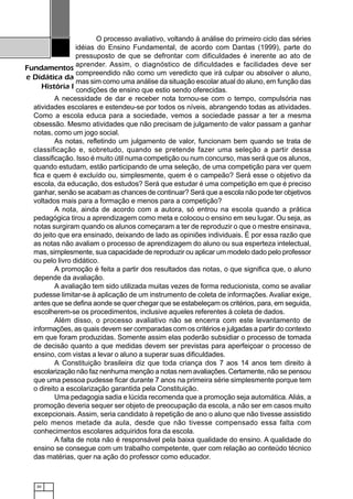 30
Fundamentos
e Didática da
História I
O processo avaliativo, voltando à análise do primeiro ciclo das séries
idéias do Ensino Fundamental, de acordo com Dantas (1999), parte do
pressuposto de que se defrontar com dificuldades é inerente ao ato de
aprender. Assim, o diagnóstico de dificuldades e facilidades deve ser
compreendido não como um veredicto que irá culpar ou absolver o aluno,
mas sim como uma análise da situação escolar atual do aluno, em função das
condições de ensino que estio sendo oferecidas.
A necessidade de dar e receber nota tornou-se com o tempo, compulsória nas
atividades escolares e estendeu-se por todos os níveis, abrangendo todas as atividades.
Como a escola educa para a sociedade, vemos a sociedade passar a ter a mesma
obsessão. Mesmo atividades que não precisam de julgamento de valor passam a ganhar
notas, como um jogo social.
As notas, refletindo um julgamento de valor, funcionam bem quando se trata de
classificação e, sobretudo, quando se pretende fazer uma seleção a partir dessa
classificação. Isso é muito útil numa competição ou num concurso, mas será que os alunos,
quando estudam, estão participando de uma seleção, de uma competição para ver quem
fica e quem é excluído ou, simplesmente, quem é o campeão? Será esse o objetivo da
escola, da educação, dos estudos? Será que estudar é uma competição em que é preciso
ganhar, senão se acabam as chances de continuar? Será que a escola não pode ter objetivos
voltados mais para a formação e menos para a competição?
A nota, ainda de acordo com a autora, só entrou na escola quando a prática
pedagógica tirou a aprendizagem como meta e colocou o ensino em seu lugar. Ou seja, as
notas surgiram quando os alunos começaram a ter de reproduzir o que o mestre ensinava,
do jeito que era ensinado, deixando de lado as opiniões individuais. É por essa razão que
as notas não avaliam o processo de aprendizagem do aluno ou sua esperteza intelectual,
mas, simplesmente, sua capacidade de reproduzir ou aplicar um modelo dado pelo professor
ou pelo livro didático.
A promoção é feita a partir dos resultados das notas, o que significa que, o aluno
depende da avaliação.
A avaliação tem sido utilizada muitas vezes de forma reducionista, como se avaliar
pudesse limitar-se à aplicação de um instrumento de coleta de informações. Avaliar exige,
antes que se defina aonde se quer chegar que se estabeleçam os critérios, para, em seguida,
escolherem-se os procedimentos, inclusive aqueles referentes à coleta de dados.
Além disso, o processo avaliativo não se encerra com este levantamento de
informações, as quais devem ser comparadas com os critérios e julgadas a partir do contexto
em que foram produzidas. Somente assim elas poderão subsidiar o processo de tomada
de decisão quanto a que medidas devem ser previstas para aperfeiçoar o processo de
ensino, com vistas a levar o aluno a superar suas dificuldades.
A Constituição brasileira diz que toda criança dos 7 aos 14 anos tem direito à
escolarização não faz nenhuma menção a notas nem avaliações. Certamente, não se pensou
que uma pessoa pudesse ficar durante 7 anos na primeira série simplesmente porque tem
o direito a escolarização garantida pela Constituição.
Uma pedagogia sadia e lúcida recomenda que a promoção seja automática. Aliás, a
promoção deveria sequer ser objeto de preocupação da escola, a não ser em casos muito
excepcionais. Assim, seria candidato à repetição de ano o aluno que não tivesse assistido
pelo menos metade da aula, desde que não tivesse compensado essa falta com
conhecimentos escolares adquiridos fora da escola.
A falta de nota não é responsável pela baixa qualidade do ensino. A qualidade do
ensino se consegue com um trabalho competente, quer com relação ao conteúdo técnico
das matérias, quer na ação do professor como educador.
 
