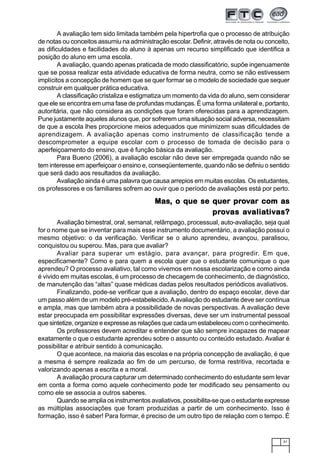 31
A avaliação tem sido limitada também pela hipertrofia que o processo de atribuição
de notas ou conceitos assumiu na administração escolar. Definir, através de nota ou conceito,
as dificuldades e facilidades do aluno à apenas um recurso simplificado que identifica a
posição do aluno em uma escola.
A avaliação, quando apenas praticada de modo classificatório, supõe ingenuamente
que se possa realizar esta atividade educativa de forma neutra, como se não estivessem
implícitos a concepção de homem que se quer formar se o modelo de sociedade que sequer
construir em qualquer prática educativa.
A classificação cristaliza e estigmatiza um momento da vida do aluno, sem considerar
que ele se encontra em uma fase de profundas mudanças. É uma forma unilateral e, portanto,
autoritária, que não considera as condições que foram oferecidas para a aprendizagem.
Pune justamente aqueles alunos que, por sofrerem uma situação social adversa, necessitam
de que a escola lhes proporcione meios adequados que minimizem suas dificuldades de
aprendizagem. A avaliação apenas como instrumento de classificação tende a
descomprometer a equipe escolar com o processo de tomada de decisão para o
aperfeiçoamento do ensino, que é função básica da avaliação.
Para Bueno (2006), a avaliação escolar não deve ser empregada quando não se
tem interesse em aperfeiçoar o ensino e, conseqüentemente, quando não se definiu o sentido
que será dado aos resultados da avaliação.
Avaliação ainda é uma palavra que causa arrepios em muitas escolas. Os estudantes,
os professores e os familiares sofrem ao ouvir que o período de avaliações está por perto.
MasMasMasMasMas, o que se quer pr, o que se quer pr, o que se quer pr, o que se quer pr, o que se quer prooooovvvvvar com asar com asar com asar com asar com as
prprprprprooooovvvvvas aas aas aas aas avvvvvaliaaliaaliaaliaaliativtivtivtivtivas?as?as?as?as?
Avaliação bimestral, oral, semanal, relâmpago, processual, auto-avaliação, seja qual
for o nome que se inventar para mais esse instrumento documentário, a avaliação possui o
mesmo objetivo: o da verificação. Verificar se o aluno aprendeu, avançou, paralisou,
conquistou ou superou. Mas, para que avaliar?
Avaliar para superar um estágio, para avançar, para progredir. Em que,
especificamente? Como e para quem a escola quer que o estudante comunique o que
aprendeu? O processo avaliativo, tal como vivemos em nossa escolarização e como ainda
é vivido em muitas escolas, é um processo de checagem de conhecimento, de diagnóstico,
de manutenção das “altas” quase médicas dadas pelos resultados periódicos avaliativos.
Finalizando, pode-se verificar que a avaliação, dentro do espaço escolar, deve dar
um passo além de um modelo pré-estabelecido.Aavaliação do estudante deve ser contínua
e ampla, mas que também abra a possibilidade de novas perspectivas. A avaliação deve
estar preocupada em possibilitar expressões diversas, deve ser um instrumental pessoal
que sintetize, organize e expresse as relações que cada um estabeleceu com o conhecimento.
Os professores devem acreditar e entender que são sempre incapazes de mapear
exatamente o que o estudante aprendeu sobre o assunto ou conteúdo estudado. Avaliar é
possibilitar e atribuir sentido à comunicação.
O que acontece, na maioria das escolas e na própria concepção de avaliação, é que
a mesma é sempre realizada ao fim de um percurso, de forma restritiva, recortada e
valorizando apenas a escrita e a moral.
A avaliação procura capturar um determinado conhecimento do estudante sem levar
em conta a forma como aquele conhecimento pode ter modificado seu pensamento ou
como ele se associa a outros saberes.
Quando se amplia os instrumentos avaliativos, possibilita-se que o estudante expresse
as múltiplas associações que foram produzidas a partir de um conhecimento. Isso é
formação, isso é saber! Para formar, é preciso de um outro tipo de relação com o tempo. É
 