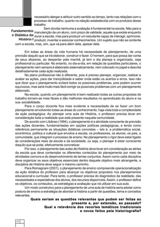 32
Fundamentos
e Didática da
História I
necessário alargar e atribuir outro sentido ao tempo, tanto nas relações com o
processo de trabalho, quanto na relação estabelecida com os produtos desse
trabalho.
Sem dúvida nenhuma a avaliação é fundamental na escola. Não para a
manutenção de um aluno, com prazo de validade, aquele que existe enquanto
durar a escola, mas para produzir um estudante capaz de interagir, aprimorar,
produzir, inventar e associar conhecimentos. Um sujeito que não se contente
com a escola, mas, sim, que vá para além dela, apesar dela.
Em todas as áreas da vida humana há necessidade de planejamento, de uma
previsão daquilo que se irá elaborar, construir e fazer. O homem, para que possa dar conta
de seus afazeres, ao despertar pela manhã, já tem o dia planeja e organizado, seja
profissional ou particular. No entanto, no dia-a-dia, em relação às questões particulares, o
planejamento nem sempre é elaborado sistematicamente, nem colocado no papel e descrita
detalhadamente cada ação realizada.
No plano profissional não é diferente, pois é preciso planejar, organizar, realizar e
avaliar as ações, para dar tranqüilidade e saber onde estão os acertos e erros. Isso não
que dizer que o planejamento evitará todos os possíveis problemas, pois podem ocorrer
equívocos, mas será muito mais fácil corrigir os possíveis problemas com um planejamento
elaborado.
Na escola, quando um planejamento é bem realizado todas as outras propostas de
trabalho tornam-se mais fáceis e dão melhores resultados no aprendizado do aluno e na
sua sociabilidade.
Para o corpo docente fica mais evidente a necessidade de se fazer um bom
planejamento envolvendo todas as áreas do conhecimento, haja vista toda a complexidade
da ação pedagógica. Ao planejar uma aula de História, o professor precisa levar em
consideração toda a realidade que está presente naquela comunidade.
De acordo com Libâneo (1994), o planejamento é a atividade consciente de previsão
das ações docentes, fundamentadas em opções políticas pedagógicas, e tendo como
referência permanente as situações didáticas concretas – isto é, a problemática social,
econômica, política e cultural que envolve a escola, os professores, os alunos, os pais, a
comunidade, que integram o processo de ensino. No planejamento o rigor deve estar ligado
às considerações reais da escola e da sociedade, ou seja, o planejar é estar consciente
daquilo que se pode, efetivamente concretizar.
Por isso, o planejamento das aulas de História deve levar em consideração as séries
da escola que deve contemplar os diferentes conteúdos do planejamento por meio de
atividades comuns e do desenvolvimento de temas conjuntos. Assim como cada disciplina
deve organizar os seus objetivos essenciais dentro daquele objetivo mais abrangente, a
disciplina de História deve seguir o mesmo caminho.
Para Romagnani (2001), o planejamento de ensino compreende operacionalização
da ação didática do professor para alcançar os objetivos propostos nos planejamentos
educacional e curricular. Para tanto, o professor precisa do diagnóstico da realidade, das
necessidades e expectativas dos alunos, dos recursos disponíveis.Assim, o professor define
os objetivos, os conteúdos, as estratégias e avaliação que irá utilizar em sua aula.
Um modo construtivo para o planejamento de uma aula de história seria adotar como
postura de ensino a estratégia de abordar a história a partir de questões, tema e conceitos
relevantes.
Quais seriam as questões relevantes que podem ser feitas aoQuais seriam as questões relevantes que podem ser feitas aoQuais seriam as questões relevantes que podem ser feitas aoQuais seriam as questões relevantes que podem ser feitas aoQuais seriam as questões relevantes que podem ser feitas ao
prprprprpresente eesente eesente eesente eesente e, por e, por e, por e, por e, por extensãoxtensãoxtensãoxtensãoxtensão, ao passado?, ao passado?, ao passado?, ao passado?, ao passado?
Qual a relevância dos recortes temáticos tradicionaisQual a relevância dos recortes temáticos tradicionaisQual a relevância dos recortes temáticos tradicionaisQual a relevância dos recortes temáticos tradicionaisQual a relevância dos recortes temáticos tradicionais
e novos feitos pela historiografia?e novos feitos pela historiografia?e novos feitos pela historiografia?e novos feitos pela historiografia?e novos feitos pela historiografia?
 