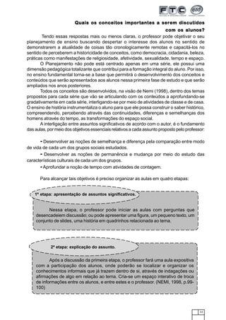 33
Quais os conceitos importantes a serem discutidosQuais os conceitos importantes a serem discutidosQuais os conceitos importantes a serem discutidosQuais os conceitos importantes a serem discutidosQuais os conceitos importantes a serem discutidos
com os alunos?com os alunos?com os alunos?com os alunos?com os alunos?
Tendo essas respostas mais ou menos claras, o professor pode objetivar o seu
planejamento de ensino buscando despertar o interesse dos alunos no sentido de
demonstrarem a atualidade de coisas tão cronologicamente remotas e capacitá-los no
sentido de perceberem a historicidade de conceitos, como democracia, cidadania, beleza,
práticas como manifestações de religiosidade, afetividade, sexualidade, tempo e espaço.
O Planejamento não pode está centrado apenas em uma série, ele possui uma
dimensão pedagógica totalizante que contribui para a formação integral do aluno. Por isso,
no ensino fundamental torna-se a base que permitirá o desenvolvimento dos conceitos e
conteúdos que serão apresentados aos alunos nessa primeira fase de estudo e que serão
ampliados nos anos posteriores.
Todos os conceitos são desenvolvidos, na visão de Nemi (1998), dentro dos temas
propostos para cada série que vão se articulando com os conteúdos a aprofundando-se
gradativamente em cada série, interligando-se por meio de atividades de classe e de casa.
O ensino de história instrumentaliza o aluno para que ele possa construir o saber histórico,
compreendendo, percebendo através das continuidades, diferenças e semelhanças dos
homens através do tempo, as transformações do espaço social.
A interligação entre assuntos significativos de acordo com o autor, é o fundamento
das aulas, por meio dos objetivos essenciais relativos a cada assunto proposto pelo professor:
- Desenvolver as noções de semelhança e diferença pela comparação entre modo
de vida de cada um dos grupos sociais estudados.
- Desenvolver as noções de permanência e mudança por meio do estudo das
características culturais de cada um dos grupos.
-Aprofundar a noção de tempo com atividades de contagem.
Para alcançar tais objetivos é preciso organizar as aulas em quatro etapas:
Nessa etapa, o professor pode iniciar as aulas com perguntas que
desencadeiem discussão; ou pode apresentar uma figura, um pequeno texto, um
conjunto de slides, uma história em quadrinhos relacionada ao tema.
1ª etapa: apresentação de assuntos significativos.
Após a discussão da primeira etapa, o professor fará uma aula expositiva
com a participação dos alunos, onde poderão se localizar e organizar os
conhecimentos informais que já trazem dentro de si, através de indagações ou
afirmações de algo em relação ao tema. Cria-se um espaço interativo de troca
de informações entre os alunos, e entre estes e o professor. (NEMI, 1998, p.99-
100)
2ª etapa: explicação do assunto.
 