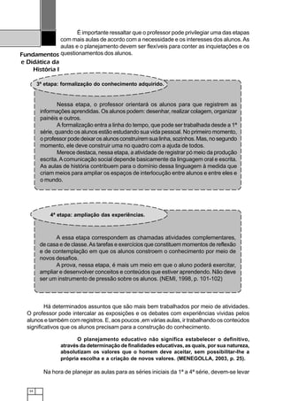 34
Fundamentos
e Didática da
História I
É importante ressaltar que o professor pode privilegiar uma das etapas
com mais aulas de acordo com a necessidade e os interesses dos alunos.As
aulas e o planejamento devem ser flexíveis para conter as inquietações e os
questionamentos dos alunos.
3ª etapa: formalização do conhecimento adquirido.
Nessa etapa, o professor orientará os alunos para que registrem as
informações aprendidas. Os alunos podem: desenhar, realizar colagem, organizar
painéis e outros.
A formalização entra a linha do tempo, que pode ser trabalhada desde a 1ª
série, quando os alunos estão estudando sua vida pessoal. No primeiro momento,
o professor pode deixar os alunos construírem sua linha, sozinhos. Mas, no segundo
momento, ele deve construir uma no quadro com a ajuda de todos.
Merece destaca, nessa etapa, a atividade de registrar pó meio da produção
escrita.Acomunicação social depende basicamente da linguagem oral e escrita.
As aulas de história contribuem para o domínio dessa linguagem à medida que
criam meios para ampliar os espaços de interlocução entre alunos e entre eles e
o mundo.
Há determinados assuntos que são mais bem trabalhados por meio de atividades.
O professor pode intercalar as exposições e os debates com experiências vividas pelos
alunos e também com registros. E, aos poucos ,em várias aulas, ir trabalhando os conteúdos
significativos que os alunos precisam para a construção do conhecimento.
A essa etapa correspondem as chamadas atividades complementares,
de casa e de classe.As tarefas e exercícios que constituem momentos de reflexão
e de contemplação em que os alunos constroem o conhecimento por meio de
novos desafios.
A prova, nessa etapa, é mais um meio em que o aluno poderá exercitar,
ampliar e desenvolver conceitos e conteúdos que estiver aprendendo. Não deve
ser um instrumento de pressão sobre os alunos. (NEMI, 1998, p. 101-102)
4ª etapa: ampliação das experiências.
O planejamento educativo não significa estabelecer o definitivo,
através da determinação de finalidades educativas, as quais, por sua natureza,
absolutizam os valores que o homem deve aceitar, sem possibilitar-lhe a
própria escolha e a criação de novos valores. (MENEGOLLA, 2003, p. 25).
Na hora de planejar as aulas para as séries iniciais da 1ª a 4ª série, devem-se levar
 