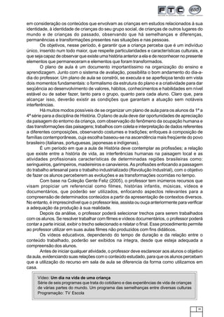 35
em consideração os conteúdos que envolvam as crianças em estudos relacionados à sua
identidade, à identidade de crianças do seu grupo social, de crianças de outros lugares do
mundo e de crianças do passado, observando que há semelhanças e diferenças,
permanências e transformações presentes nas situações e nas pessoas.
Os objetivos, nesse período, é garantir que a criança perceba que é um indivíduo
único, inserido num todo maior, que respeite particularidades e características culturais, e
que seja capaz de observar que existe uma história anterior a ela e de reconhecer no presente
elementos que permaneceram e elementos que foram transformados.
O plano de aula é um documento importantíssimo na organização do ensino e
aprendizagem. Junto com o sistema de avaliação, possibilita o bom andamento do dia-a-
dia do professor. Um plano de aula se constrói, se executa e se aperfeiçoa tendo em vista
dois momentos fundamentais: o formalismo da estrutura do plano e a criatividade para dar
seqüência ao desenvolvimento de valores, hábitos, conhecimentos e habilidades em nível
estável ou de saber fazer, tanto para o grupo, quanto para cada aluno. Claro que, para
alcançar isso, deverão existir as condições que garantam a atuação sem notáveis
interferências.
Há muitos modos possíveis de se organizar um plano de aula para os alunos da 1ª a
4ª série para a disciplina de História. O plano de aula deve dar oportunidades de apreciação
da paisagem do entorno da criança, com observação do fenômeno da ocupação humana e
das transformações das paisagens; trabalhos com coleta e interpretação de dados referentes
a diferentes composições, observando costumes e tradições; enfoques à composição de
famílias contemporâneas, cuja escolha baseou-se na ascendência mais freqüente do povo
brasileiro (italianas, portuguesas, japonesas e indígenas).
É um período em que a aula de História deve contemplar as profissões; a relação
que existe entre a história de vida, as interferências humanas na paisagem local e as
atividades profissionais características de determinadas regiões brasileiras como:
seringueiros, garimpeiros, madeireiros e canavieiros.As profissões enfocando a passagem
do trabalho artesanal para o trabalho industrializado (Revolução Industrial), com o objetivo
de fazer os alunos perceberem as evoluções e as transformações ocorridas no tempo.
Com base na Coleção Gente Feliz (2005), o professor tem inúmeros recursos que
visam propiciar um referencial como filmes, histórias infantis, músicas, vídeos e
documentários, que poderão ser utilizados, enfocando aspectos relevantes para a
compreensão de determinados conteúdos a partir da apresentação de contextos diversos.
No entanto, é imprescindível que o professor leia, assista ou ouça anteriormente para verificar
a adequação da produção à sua realidade.
Depois da análise, o professor poderá selecionar trechos para serem trabalhados
com os alunos. Se resolver trabalhar com filmes e vídeos documentários, o professor poderá
contar a parte inicial, exibir o trecho selecionado e relatar o final. Esse procedimento permite
ao professor utilizar em suas aulas filmes não produzidos com fins didáticos.
Os vídeos educativos, dependendo do tempo de duração e da relação entre o
conteúdo trabalhado, poderão ser exibidos na integra, desde que esteja adequada a
compreensão dos alunos.
Antes de iniciar qualquer atividade, o professor deve esclarecer aos alunos o objetivo
da aula, evidenciando suas relações com o conteúdo estudado, para que os alunos percebam
que a utilização do recurso em sala de aula se diferencia da forma como utilizamos em
casa.
Vídeo: Um dia na vida de uma criança
Série de seis programas que trata do cotidiano e das experiências de vida de crianças
de várias partes do mundo. Um programa das semelhanças entre diversas culturas
Programação: TV Escola
 