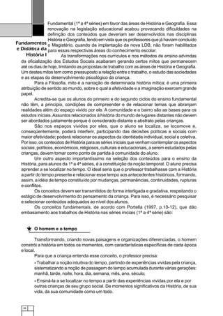 38
Fundamentos
e Didática da
História I
Fundamental (1ª a 4ª séries) em favor das áreas de História e Geografia. Essa
renovação na legislação educacional acabou provocando dificuldades na
definição dos conteúdos que deveriam ser desenvolvidos nas disciplinas
História e Geografia, tendo em vista que os professores que já haviam concluído
o Magistério, quando da implantação da nova LDB, não foram habilitados
para essas respectivas áreas do conhecimento escolar.
As transformações nos currículos e nos métodos de ensino advindas
da oficialização dos Estudos Sociais acabaram gerando certos mitos que permanecem
até os dias de hoje, limitando as propostas de trabalho com as áreas de História e Geografia.
Um destes mitos tem como pressuposto a relação entre o trabalho, o estudo das sociedades
e as etapas do desenvolvimento psicológico da criança.
Para a Filosofia, mito é a narração de determinada história mítica; é uma primeira
atribuição de sentido ao mundo, sobre o qual a afetividade e a imaginação exercem grande
papel.
Acredita-se que os alunos do primeiro e do segundo ciclos do ensino fundamental
não têm, a princípio, condições de compreender e de relacionar temas que abranjam
realidades além do espaço vivido por ele. A comunidade e o bairro são as bases para os
estudos iniciais.Assuntos relacionados à história do mundo de lugares distantes não devem
ser abordados justamente porque é considerado distante e abstrato pelas crianças.
São nos espaços vividos por eles, que o aluno se localiza, se locomove e,
conseqüentemente, poderá interferir, participando das decisões políticas e sociais com
maior efetividade; poderá relacionar os aspectos da identidade individual, social e coletiva.
Por isso, os conteúdos de História para as séries iniciais que venham contemplar os aspectos
sociais, políticos, econômicos, religiosos, culturais e educacionais, a serem estudados pelas
crianças, devem tomar como ponto de partida à comunidade do aluno.
Um outro aspecto importantíssimo na seleção dos conteúdos para o ensino da
História, para alunos da 1ª a 4ª séries, é a constituição da noção temporal. O aluno precisa
aprender a se localizar no tempo. O ideal seria que o professor trabalhasse com a História
a partir do tempo presente e relacionar esse tempo aos antecedentes históricos, formando,
assim, a idéia de tempo constituído por mudanças, permanências, continuidades, rupturas
e conflitos.
Os conceitos devem ser transmitidos de forma interligada e gradativa, respeitando o
estágio de desenvolvimento do pensamento da criança. Para isso, é necessário pesquisar
e selecionar conteúdos adequados ao nível dos alunos.
Os conceitos fundamentais, de acordo com Portella (1997, p.10-12), que dão
embasamento aos trabalhos de História nas séries iniciais (1ª a 4ª série) são:
O homem e o tempo
Transformando, criando novas paisagens e organizações diferenciadas, o homem
constrói a história em todos os momentos, com características específicas de cada época
e local.
Para que a criança entenda esse conceito, o professor precisa:
- Trabalhar a noção intuitiva do tempo, partindo de experiências vividas pela criança,
sistematizando a noção de passagem do tempo acumulada durante várias gerações:
manhã, tarde, noite, hora, dia, semana, mês, ano, século;
- Ensiná-la a se localizar no tempo a partir das experiências vividas por ela e por
outras crianças de seu grupo social. De momentos significativos da História, de sua
vida, da sua comunidade como um todo.
*
 