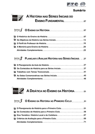 3
SumárioSumárioSumárioSumárioSumário
07○ ○ ○ ○ ○ ○ ○ ○ ○ ○ ○ ○ ○ ○ ○ ○ ○ ○ ○ ○ ○ ○ ○ ○ ○ ○ ○ ○
O ENSINO DA HISTÓRIA
PLANEJAR E AVALIAR HISTÓRIA NAS SÉRIES INICIAIS
O Histórico do Ensino da História
Os Objetivos da História nas Séries Iniciais
O Perfil do Professor de História
A Memória para Ensino da História
Atividades Complementares
13○ ○ ○ ○ ○ ○ ○ ○ ○ ○ ○ ○ ○ ○ ○ ○ ○ ○ ○ ○ ○
16○ ○ ○ ○ ○ ○ ○ ○ ○ ○ ○ ○ ○ ○ ○ ○ ○ ○ ○ ○ ○ ○ ○ ○ ○ ○ ○ ○ ○
20○ ○ ○ ○ ○ ○ ○ ○ ○ ○ ○ ○ ○ ○ ○ ○ ○ ○ ○ ○ ○ ○ ○ ○ ○ ○ ○
O Planejamento da Aula de História
Os Conteúdos de História para as Séries Iniciais
Trabalhos com Temas Transversais
As Datas Comemorativas nas Séries Iniciais
Atividades Complementares
27○ ○ ○ ○ ○ ○ ○ ○ ○ ○ ○ ○ ○ ○ ○ ○ ○ ○ ○ ○ ○ ○ ○ ○ ○ ○ ○
37
○ ○ ○ ○ ○ ○ ○ ○ ○ ○ ○ ○ ○ ○ ○ ○ ○ ○ ○ ○ ○
O ENSINO DA HISTÓRIA NO PRIMEIRO CICLO
O Planejamento de História para o Primeiro Ciclo
Os Conteúdos de História para o Primeiro Ciclo
Eixo Temático: História Local e do Cotidiano
Critérios de Avaliação para o Primeiro Ciclo
Atividades Complementares
51
58○ ○ ○ ○ ○ ○ ○ ○ ○ ○ ○ ○ ○ ○ ○ ○ ○ ○
○ ○ ○ ○ ○ ○ ○ ○ ○ ○ ○ ○ ○ ○ ○ ○ ○ ○
67○ ○ ○ ○ ○ ○ ○ ○ ○ ○ ○ ○ ○ ○ ○ ○ ○ ○ ○ ○
69○ ○ ○ ○ ○ ○ ○ ○ ○ ○ ○ ○ ○ ○ ○ ○ ○ ○ ○ ○ ○
41○ ○ ○ ○ ○ ○ ○ ○ ○ ○ ○ ○ ○ ○ ○ ○ ○ ○ ○ ○ ○ ○ ○ ○ ○ ○ ○
45
○ ○ ○ ○ ○ ○ ○ ○ ○ ○ ○ ○ ○ ○ ○ ○ ○ ○
A DIDÁTICA NO ENSINO DA HISTÓRIA
A HISTÓRIA NAS SÉRIES INICIAIS DO
ENSINO FUNDAMENTAL
○ ○ ○ ○ ○ ○ ○ ○ ○ ○ ○ ○ ○ ○ ○ ○ ○ ○ ○ ○ ○ ○ ○ ○ ○ ○ 07
27○ ○ ○
○ ○ ○ ○ ○ ○ ○ ○ ○ 51
25○ ○ ○ ○ ○ ○ ○ ○ ○ ○ ○ ○ ○ ○ ○ ○ ○ ○ ○ ○ ○ ○ ○ ○ ○ ○ ○ ○ ○ ○ ○ ○
○ ○ ○ ○ ○ ○ ○ ○ ○ ○ ○ ○ ○ ○ ○ ○ ○ ○ ○ ○ ○ ○ ○ ○ ○ ○ ○ ○ ○ ○ ○ ○ 71
○ ○ ○ ○ ○ ○ ○ ○ ○ ○ ○ ○ ○ ○ ○ ○ ○ ○ ○ ○ ○ ○ ○ ○ ○ ○ ○ ○ ○ ○ ○ ○
○ ○ ○ ○ ○ ○ ○ ○ ○ ○ ○ ○ ○ ○ 07
48
○ ○ ○ ○ ○ ○ ○ 51
 