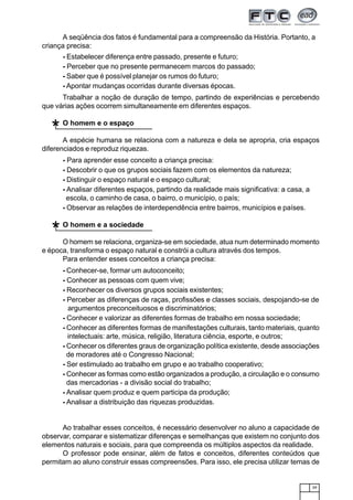 39
A seqüência dos fatos é fundamental para a compreensão da História. Portanto, a
criança precisa:
- Estabelecer diferença entre passado, presente e futuro;
- Perceber que no presente permanecem marcos do passado;
- Saber que é possível planejar os rumos do futuro;
- Apontar mudanças ocorridas durante diversas épocas.
Trabalhar a noção de duração de tempo, partindo de experiências e percebendo
que várias ações ocorrem simultaneamente em diferentes espaços.
O homem e o espaço
A espécie humana se relaciona com a natureza e dela se apropria, cria espaços
diferenciados e reproduz riquezas.
- Para aprender esse conceito a criança precisa:
- Descobrir o que os grupos sociais fazem com os elementos da natureza;
- Distinguir o espaço natural e o espaço cultural;
- Analisar diferentes espaços, partindo da realidade mais significativa: a casa, a
escola, o caminho de casa, o bairro, o município, o país;
- Observar as relações de interdependência entre bairros, municípios e países.
O homem e a sociedade
O homem se relaciona, organiza-se em sociedade, atua num determinado momento
e época, transforma o espaço natural e constrói a cultura através dos tempos.
Para entender esses conceitos a criança precisa:
- Conhecer-se, formar um autoconceito;
- Conhecer as pessoas com quem vive;
- Reconhecer os diversos grupos sociais existentes;
- Perceber as diferenças de raças, profissões e classes sociais, despojando-se de
argumentos preconceituosos e discriminatórios;
- Conhecer e valorizar as diferentes formas de trabalho em nossa sociedade;
- Conhecer as diferentes formas de manifestações culturais, tanto materiais, quanto
intelectuais: arte, música, religião, literatura ciência, esporte, e outros;
- Conhecer os diferentes graus de organização política existente, desde associações
de moradores até o Congresso Nacional;
- Ser estimulado ao trabalho em grupo e ao trabalho cooperativo;
- Conhecer as formas como estão organizados a produção, a circulação e o consumo
das mercadorias - a divisão social do trabalho;
- Analisar quem produz e quem participa da produção;
- Analisar a distribuição das riquezas produzidas.
Ao trabalhar esses conceitos, é necessário desenvolver no aluno a capacidade de
observar, comparar e sistematizar diferenças e semelhanças que existem no conjunto dos
elementos naturais e sociais, para que compreenda os múltiplos aspectos da realidade.
O professor pode ensinar, além de fatos e conceitos, diferentes conteúdos que
permitam ao aluno construir essas compreensões. Para isso, ele precisa utilizar temas de
*
*
 