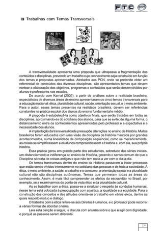 41
A transversalidade apresenta uma proposta que ultrapassa a fragmentação dos
conteúdos e disciplinas, prevendo um trabalho cujo conhecimento seja construído em função
dos temas e propostas apresentadas. Atrelados aos PCN, onde se pretende obter um
referencial de conteúdos das diversas disciplinas, são apresentados temas que devem
nortear a elaboração dos objetivos, programas e conteúdos que serão desenvolvidos por
alunos e professores nas escolas,
De acordo com Karnal (2005), a partir de análises sobre a realidade brasileira,
especialistas de diversas áreas de ensino apresentaram os cinco temas transversais para
a educação nacional: ética, pluralidade cultural, saúde, orientação sexual, e o meio ambiente.
Para o autor, esses temas presentes na realidade brasileira, devem ser referências
constantes na prática escolar dos alunos do ensino fundamental e médio.
A proposta é estabelecê-la como objetivos finais, que serão tratados em todas as
disciplinas, aproximando-as do cotidiano dos alunos, para que se evite, de alguma forma, o
distanciamento entre os conhecimentos apresentados pelo professor e a expectativa e a
necessidade dos alunos.
A implantação da transversalidade pressupõe alterações no ensino de História. Muitos
brasileiros foram educados com uma visão da disciplina de história marcada por grandes
acontecimentos, numa linearidade de composição seqüencial, como se mecanicamente,
as coisas se simplificassem e os alunos compreendessem a História e, com ela, sua própria
história.
Essa prática gerou em grande parte dos estudantes, sobretudo das séries iniciais,
um distanciamento e indiferença ao ensino de História, gerando o senso comum de que a
Disciplina só trata de coisas antigas e que não tem nada a ver com o dia-a-dia.
Os temas transversais dentro do ensino da História passaram a tratar processos
que estão sendo vividos intensamente no cotidiano das pessoas e de toda a sociedade. A
ética, o meio ambiente, a saúde, o trabalho e o consumo, a orientação sexual e a pluralidade
cultural não são disciplinas autônomas, Temas que permeiam todas as áreas do
conhecimento. Assim, é mais fácil compreender os efeitos da escravidão no Brasil, por
exemplo, se a examinarmos do ponto de vista ético e da pluralidade cultural.
Ao se trabalhar com a ética, passa-se a sinalizar o respeito às condutas humanas,
nesse tema está colocada à preocupação com a justiça, a igualdade e a equidade. Para a
construção dos conceitos e das atitudes orienta-se o trabalho em vários eixos, dentre os
quais respeito mútuo e diálogo.
O trabalho com a ética refere-se aos Direitos Humanos, e o professor pode recorrer
a várias formas de abordar o tema.
Leia esta canção a seguir, e discuta com a turma sobre o que é agir com dignidade;
o porquê as pessoas serem diferente:
Trabalhos com Temas Transversais
 