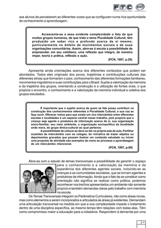 43
aos alunos de perceberem as diferentes vozes que se configuram numa rica oportunidade
de conhecimento e aprendizagem.
Apresenta ainda orientações acerca dos diferentes conteúdos que podem ser
abordados. Todos eles originado dos povos, trajetórias e contribuições culturais das
diferentes etnias que formaram o país; conhecimento das diferentes formações familiares,
movimentos migratórios e suas contribuições para o Brasil. Supõe a valorização da memória
e da trajetória dos grupos, orientando a construção e a utilização de fontes orais, o que
propicia o encontro, o conhecimento e a valorização da memória individual e coletiva dos
grupos estudados.
Acrescenta-se a essa evidente complexidade o fato de que
muitos grupos humanos, de que trata o tema Pluralidade Cultural, têm
produzido um saber rico e profundo acerca de si mesmo,
particularmente no âmbito de movimentos sociais e de suas
organizações comunitárias. Assim, abre-se à escola a possibilidade de
empreender, em seu cotidiano, uma reflexão que integra, de maneira
ímpar, teoria e prática, reflexão e ação.
(PCN, 1997, p.29)
Abre-se com o estudo de temas transversais a possibilidade de garantir o espaço
para o conhecimento e a valorização da memória e da
experiência dos diferentes agentes sociais, incluindo-se as
crianças e as comunidades escolares, que se tornam agentes e
produtoras de informação.Ainda que o fato de se constituir como
orientação não significa se realizar como prática, podemos
reconhecer nos trechos apresentados um ambiente não somente
propício e também demandas claras pelo trabalho com memória
na escola.
Os Temas Transversais integram os Parâmetros Curriculares, não como áreas novas,
mas como elementos a serem incorporados e articulados às áreas já existentes. Demandam
uma articulação transversal na medida em que a sua complexidade impede o tratamento
dentro de uma disciplina específica, ao mesmo tempo têm relações com todas elas. Têm
como compromisso maior a educação para a cidadania. Respondem à demanda por uma
É importante que o sujeito acerca de quem se fale possa contribuir na
construção dos conhecimentos referentes à Pluralidade Cultural, e sua voz se
faça ouvir. Oferecer meios para que exista um rico intercâmbio entre diferentes
escolas e localidades é um aspecto central nesse trabalho, pois propicia que a
criança seja agente e produtora de informação acerca de si, sua organização
sócio-familiar, seu meio ambiente, a organização sociopolítica da localidade
onde mora, do grupo étnico-cultural ao qual pertence.
A possibilidade de colocar-se deve se dar na própria sala de aula. Partilhar
ocasiões de intercâmbio com os colegas, ter iniciativa de trazer objetos ou
depoimentos gravados que possam ilustrar um conteúdo estudado ou iniciar
uma proposta de atividade são exemplos de como se processa a aprendizagem
de um intercâmbio intencional.
(PCN, 1997, p.68)
 