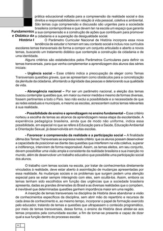 44
Fundamentos
e Didática da
História I
prática educacional voltada para a compreensão da realidade social e dos
direitos e responsabilidades em relação à vida pessoal, coletiva e ambiental.
São temas cuja compreensão e discussão são urgentes para a sociedade
brasileira contemporânea e que devem ter na escola um espaço que garanta
a sua compreensão e a construção de ações que contribuam para promover
a cidadania e a superação da desigualdade social.
O Parâmetro Curricular Nacional de História incorpora essa nova
tendência de estudar o homem em seu contexto social e incluiu nos currículos
escolares temas transversais de forma a compor um conjunto articulado e aberto a novos
temas, buscando um tratamento didático que contemple a construção da cidadania e de
uma identidade.
Alguns critérios são estabelecidos pelos Parâmetros Curriculares para definir os
temas transversais, para que venha complementar a aprendizagem dos alunos das séries
iniciais:
- Urgência social – Esse critério indica a preocupação de eleger como Temas
Transversais questões graves, que se apresentam como obstáculos para a concretização
da plenitude da cidadania, afrontando a dignidade das pessoas e deteriorando sua qualidade
de vida.
- Abrangência nacional – Por ser um parâmetro nacional, a eleição dos temas
buscou contemplar questões que, em maior ou menor medida e mesmo de formas diversas,
fossem pertinentes a todo o País. Isso não exclui a possibilidade e a necessidade de que
as redes estaduais e municipais, e mesmo as escolas, acrescentem outros temas relevantes
à sua realidade.
- Possibilidade de ensino e aprendizagem no ensino fundamental – Esse critério
norteou a escolha de temas ao alcance da aprendizagem nessa etapa da escolaridade. A
experiência pedagógica brasileira, ainda que de modo não uniforme, indica essa
possibilidade, em especial no que se refere à Educação para a Saúde, EducaçãoAmbiental
e Orientação Sexual, já desenvolvida em muitas escolas.
- Favorecer a compreensão da realidade e a participação social – A finalidade
última dos Temas Transversais se expressa neste critério: que os alunos possam desenvolver
a capacidade de posicionar-se diante das questões que interferem na vida coletiva, superar
a indiferença, intervirem de forma responsável. Assim, os temas eleitos, em seu conjunto,
devem possibilitar uma visão ampla e consistente da realidade brasileira e sua inserção no
mundo, além de desenvolver um trabalho educativo que possibilite uma participação social
dos alunos.
O trabalho com temas sociais na escola, por tratar de conhecimentos diretamente
vinculados à realidade, deve estar aberto à assimilação de mudanças apresentadas por
essa realidade. As mudanças sociais e os problemas que surgem pedem uma atenção
especial para se estar sempre interagindo com eles, sem ocultá-los. Assim, embora os
temas tenham sido escolhidos em função das urgências que a sociedade brasileira
apresenta, dadas as grandes dimensões do Brasil e as diversas realidades que o compõem,
é inevitável que determinadas questões ganhem importância maior em uma região.
A inserção de temas transversais na disciplina de História deve abandonar a visão
de conhecimentos específicos da disciplina, sem abrir mão do repertório e recursos de
cada área de conhecimento e, ao mesmo tempo, incorporar o papel de formação exercido
pelo educador, tratando de temas e questões que ultrapassem o conteúdo programático,
por meio de temas transversais, dessa forma, o ensino da História deve atrelar-se aos
temas propostos pela comunidade escolar, a fim de tornar-se presente e capaz de dizer
qual a sua função dentro do processo escolar.
 