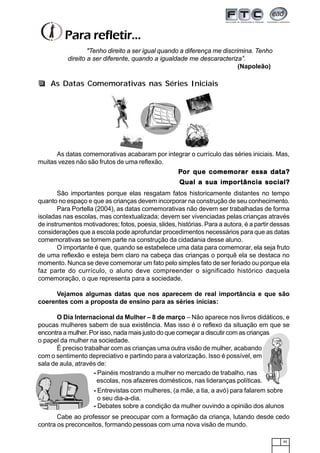 45
As datas comemorativas acabaram por integrar o currículo das séries iniciais. Mas,
muitas vezes não são frutos de uma reflexão.
PPPPPor que comemoror que comemoror que comemoror que comemoror que comemorar essa daar essa daar essa daar essa daar essa data?ta?ta?ta?ta?
Qual a sua importância social?Qual a sua importância social?Qual a sua importância social?Qual a sua importância social?Qual a sua importância social?
São importantes porque elas resgatam fatos historicamente distantes no tempo
quanto no espaço e que as crianças devem incorporar na construção de seu conhecimento.
Para Portella (2004), as datas comemorativas não devem ser trabalhadas de forma
isoladas nas escolas, mas contextualizada; devem ser vivenciadas pelas crianças através
de instrumentos motivadores; fotos, poesia, slides, histórias. Para a autora, é a partir dessas
considerações que a escola pode aprofundar procedimentos necessários para que as datas
comemorativas se tornem parte na construção da cidadania desse aluno.
O importante é que, quando se estabelece uma data para comemorar, ela seja fruto
de uma reflexão e esteja bem claro na cabeça das crianças o porquê ela se destaca no
momento. Nunca se deve comemorar um fato pelo simples fato de ser feriado ou porque ela
faz parte do currículo, o aluno deve compreender o significado histórico daquela
comemoração, o que representa para a sociedade.
Vejamos algumas datas que nos aparecem de real importância e que são
coerentes com a proposta de ensino para as séries inicias:
O Dia Internacional da Mulher – 8 de março – Não aparece nos livros didáticos, e
poucas mulheres sabem de sua existência. Mas isso é o reflexo da situação em que se
encontra a mulher. Por isso, nada mais justo do que começar a discutir com as crianças
o papel da mulher na sociedade.
É preciso trabalhar com as crianças uma outra visão de mulher, acabando
com o sentimento depreciativo e partindo para a valorização. Isso é possível, em
sala de aula, através de:
"Tenho direito a ser igual quando a diferença me discrimina. Tenho
direito a ser diferente, quando a igualdade me descaracteriza”.
(Napoleão)
Para refletir...
- Painéis mostrando a mulher no mercado de trabalho, nas
escolas, nos afazeres domésticos, nas lideranças políticas.
- Entrevistas com mulheres, (a mãe, a tia, a avó) para falarem sobre
o seu dia-a-dia.
- Debates sobre a condição da mulher ouvindo a opinião dos alunos
Cabe ao professor se preocupar com a formação da criança, lutando desde cedo
contra os preconceitos, formando pessoas com uma nova visão de mundo.
As Datas Comemorativas nas Séries Iniciais
 