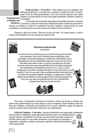 46
Fundamentos
e Didática da
História I
O Dia do Índio – 19 de abril – Pela análise dos livros didáticos dão
enfoques distorcidos e incorretos com relação à questão do índio. Primeiro,
trata o índio de modo generalizado, como se houvesse apenas uma nação
indígena.Aoutra é referir ao índio como algo do passado, folclórico, objeto de
curiosidade.
O educador deve propiciar pesquisas e atividades que levem a criança
a conhecer a vida dos índios hoje. Mostrando dados numéricos que levam a
criança a perceber o extermínio acelerado da etnia indígena; evidenciando as suas
conquistas, a importância da sua cultura para a formação do povo brasileiro.
Observe a letra da música “Todo dia era dia de Índio”, de Jorge Benjor, e veja a
riqueza para trabalhar com as crianças em sala de aula:
Todo dia era dia de índio
Jorge Benjor
Curumim chama cunhatã que eu vou contar/Antes que os homens
aqui pisassem/ Nas ricas e férteis terraes brazilis/Que eram
povoadas e amadas/Amadas por milhões de índios/Reais donos
felizes/Da terra do pau Brasil/Pois todo dia e toda hora era dia de
índio/Mas agora eles só têm um dia/Um dia dezenove de abril/
Amantes da pureza e da natureza/Eles são de verdade incapazes/
De maltratarem as fêmeas/Ou de poluir o rio, o céu e o mar/
Protegendo o equilíbrio ecológico/Da terra, fauna e flora pois na sua
história/O índio é o exemplo mais puro/Mais perfeito mais belo/Junto
da harmonia da fraternidade/E da alegria, da alegria de viver/Da
alegria de amar/Mas no entanto agora/O seu canto de guerra/É um
choro de uma raça inocente/Que já foi muito contente/Pois
antigamente/Todo dia era dia de índio
Para isso, é necessário incentivar as crianças à leitura de jornais e revistas que
tratem das problemáticas que mais atinge os povos indígenas. Esse trabalho poder ser
feito com colagem, confecção de jornalzinho com o grupo, desenhos, jogos de palavras
onde às crianças vão construindo e expondo o seu aprendizado.
O Dia do Trabalho – 1º de maio – Sempre trabalhado como algo geral, enaltecedor
da força física e intelectual. Esse algo geral esconde quem na realidade produz a
riqueza do país: o trabalhador. É preciso, ao comemorar essa data, colocar em
primeiro plano todos os que estão envolvidos no processo da produção: o
engenheiro, o operário, o médico, o servente, o gerente. Todos têm importância
no processo geral.
 