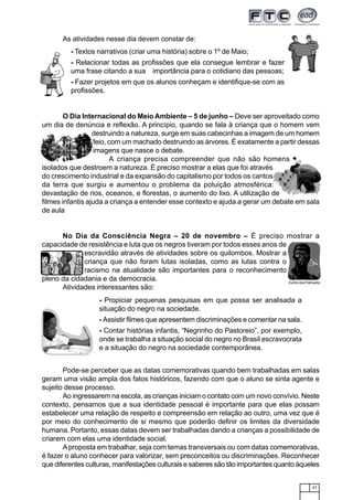 47
As atividades nesse dia devem constar de:
- Textos narrativos (criar uma história) sobre o 1º de Maio;
- Relacionar todas as profissões que ela consegue lembrar e fazer
uma frase citando a sua importância para o cotidiano das pessoas;
- Fazer projetos em que os alunos conheçam e identifique-se com as
profissões.
O Dia Internacional do Meio Ambiente – 5 de junho – Deve ser aproveitado como
um dia de denúncia e reflexão. A princípio, quando se fala à criança que o homem vem
destruindo a natureza, surge em suas cabecinhas a imagem de um homem
feio, com um machado destruindo as árvores. É exatamente a partir dessas
imagens que nasce o debate.
A criança precisa compreender que não são homens
isolados que destroem a natureza. É preciso mostrar a elas que foi através
do crescimento industrial e da expansão do capitalismo por todos os cantos
da terra que surgiu e aumentou o problema da poluição atmosférica:
devastação de rios, oceanos, e florestas, o aumento do lixo. A utilização de
filmes infantis ajuda a criança a entender esse contexto e ajuda a gerar um debate em sala
de aula
No Dia da Consciência Negra – 20 de novembro – É preciso mostrar a
capacidade de resistência e luta que os negros tiveram por todos esses anos de
escravidão através de atividades sobre os quilombos. Mostrar a
criança que não foram lutas isoladas, como as lutas contra o
racismo na atualidade são importantes para o reconhecimento
pleno da cidadania e da democracia.
Atividades interessantes são:
Zumbi dos Palmares
- Propiciar pequenas pesquisas em que possa ser analisada a
situação do negro na sociedade.
- Assistir filmes que apresentem discriminações e comentar na sala.
- Contar histórias infantis, “Negrinho do Pastoreio”, por exemplo,
onde se trabalha a situação social do negro no Brasil escravocrata
e a situação do negro na sociedade contemporânea.
Pode-se perceber que as datas comemorativas quando bem trabalhadas em salas
geram uma visão ampla dos fatos históricos, fazendo com que o aluno se sinta agente e
sujeito desse processo.
Ao ingressarem na escola, as crianças iniciam o contato com um novo convívio. Neste
contexto, pensamos que a sua identidade pessoal é importante para que elas possam
estabelecer uma relação de respeito e compreensão em relação ao outro, uma vez que é
por meio do conhecimento de si mesmo que poderão definir os limites da diversidade
humana. Portanto, essas datas devem ser trabalhadas dando a crianças a possibilidade de
criarem com elas uma identidade social.
Aproposta em trabalhar, seja com temas transversais ou com datas comemorativas,
é fazer o aluno conhecer para valorizar, sem preconceitos ou discriminações. Reconhecer
que diferentes culturas, manifestações culturais e saberes são tão importantes quanto àqueles
 
