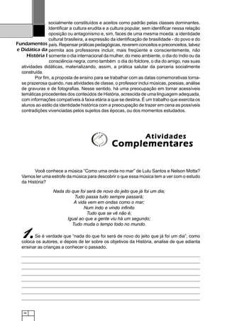48
Fundamentos
e Didática da
História I
socialmente constituídos e aceitos como padrão pelas classes dominantes.
Identificar a cultura erudita e a cultura popular, sem identificar nessa relação
oposição ou antagonismo e, sim, faces de uma mesma moeda: a identidade
cultural brasileira, a expressão da identificação de brasilidade - do povo e do
país. Repensar práticas pedagógicas, reverem conceitos e preconceitos, talvez
permita aos professores incluir, mais freqüente e conscientemente, não
somente o dia internacional da mulher, do meio ambiente, o dia do índio ou da
consciência negra, como também o dia do folclore, o dia do amigo, nas suas
atividades didáticas, materializando, assim, a prática salutar da parceria socialmente
construída.
Por fim, a proposta de ensino para se trabalhar com as datas comemorativas torna-
se prazerosa quando, nas atividades de classe, o professor inclui músicas, poesias, análise
de gravuras e de fotografias. Nesse sentido, há uma preocupação em tornar acessíveis
temáticas procedentes dos conteúdos de História, acrescida de uma linguagem adequada,
com informações compatíveis à faixa etária a que se destina. É um trabalho que exercita os
alunos ao estilo da identidade histórica com a preocupação de trazer em cena as possíveis
contradições vivenciadas pelos sujeitos das épocas, ou dos momentos estudados.
Você conhece a música “Como uma onda no mar” de Lulu Santos e Nelson Motta?
Vamos ler uma estrofe da música para descobrir o que essa música tem a ver com o estudo
da História?
AtividadesAtividadesAtividadesAtividadesAtividades
ComplementaresComplementaresComplementaresComplementaresComplementares
Nada do que foi será de novo do jeito que já foi um dia;
Tudo passa tudo sempre passará;
A vida vem em ondas como o mar;
Num indo e vindo infinito
Tudo que se vê não é;
Igual ao que a gente viu há um segundo;
Tudo muda o tempo todo no mundo.
Se é verdade que “nada do que foi será de novo do jeito que já foi um dia”, como
coloca os autores, e depois de ler sobre os objetivos da História, analise de que adianta
ensinar as crianças a conhecer o passado.
11111.....
 