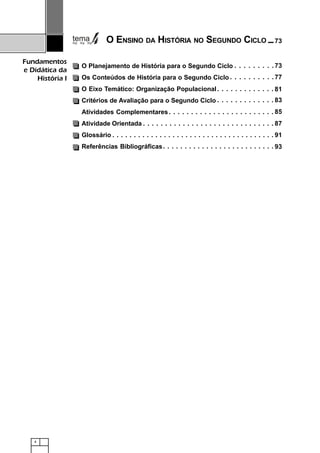4
Fundamentos
e Didática da
História I
O Eixo Temático: Organização Populacional
Critérios de Avaliação para o Segundo Ciclo
Atividades Complementares
Atividade Orientada
Glossário
Referências Bibliográficas
81○ ○ ○ ○ ○ ○ ○ ○ ○ ○ ○ ○ ○
83○ ○ ○ ○ ○ ○ ○ ○ ○ ○ ○ ○ ○
85○ ○ ○ ○ ○ ○ ○ ○ ○ ○ ○ ○ ○ ○ ○ ○ ○ ○ ○ ○ ○ ○ ○ ○
87○ ○ ○ ○ ○ ○ ○ ○ ○ ○ ○ ○ ○ ○ ○ ○ ○ ○ ○ ○ ○ ○ ○ ○ ○ ○ ○ ○ ○ ○
91○ ○ ○ ○ ○ ○ ○ ○ ○ ○ ○ ○ ○ ○ ○ ○ ○ ○ ○ ○ ○ ○ ○ ○ ○ ○ ○ ○ ○ ○ ○ ○ ○ ○ ○ ○ ○ ○
93○ ○ ○ ○ ○ ○ ○ ○ ○ ○ ○ ○ ○ ○ ○ ○ ○ ○ ○ ○ ○ ○ ○ ○ ○ ○
O ENSINO DA HISTÓRIA NO SEGUNDO CICLO
O Planejamento de História para o Segundo Ciclo
Os Conteúdos de História para o Segundo Ciclo 77○ ○ ○ ○ ○ ○ ○ ○ ○ ○
○ ○ ○ ○ ○ ○ ○ ○ ○ 73
73
 