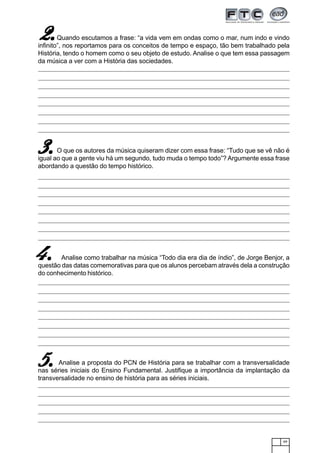 49
Quando escutamos a frase: “a vida vem em ondas como o mar, num indo e vindo
infinito”, nos reportamos para os conceitos de tempo e espaço, tão bem trabalhado pela
História, tendo o homem como o seu objeto de estudo. Analise o que tem essa passagem
da música a ver com a História das sociedades.
O que os autores da música quiseram dizer com essa frase: “Tudo que se vê não é
igual ao que a gente viu há um segundo, tudo muda o tempo todo”? Argumente essa frase
abordando a questão do tempo histórico.
Analise como trabalhar na música “Todo dia era dia de índio”, de Jorge Benjor, a
questão das datas comemorativas para que os alunos percebam através dela a construção
do conhecimento histórico.
Analise a proposta do PCN de História para se trabalhar com a transversalidade
nas séries iniciais do Ensino Fundamental. Justifique a importância da implantação da
transversalidade no ensino de história para as séries iniciais.
2.2.2.2.2.
3.3.3.3.3.
4.4.4.4.4.
5.5.5.5.5.
 