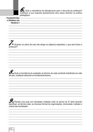 50
Fundamentos
e Didática da
História I
Qual a importância do planejamento para o dia-a-dia do professor?
Justifique a sua resposta apresentando dois casos distintos na prática
pedagógica.
Quando um plano de aula não atinge os objetivos esperados, o que deve fazer o
professor?
Qual a importância da avaliação ao término de cada conteúdo trabalhado em sala
de aula. Justifique utilizando um fundamento teórico.
Planeje uma aula com atividades múltiplas onde os alunos da 3ª série deverão
identificar, ao término dela, as diversas formas de organizações, diversidade, tradição e
cultura das sociedades.
6.6.6.6.6.
77777.....
8.8.8.8.8.
9.9.9.9.9.
 