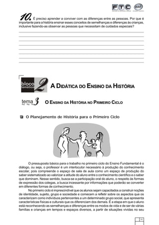 51
111110.0.0.0.0.É preciso aprender a conviver com as diferenças entre as pessoas. Por que é
importante para a história ensinar esses conceitos de semelhanças e diferenças às crianças,
inclusive fazendo-as observar as pessoas que necessitam de cuidados especiais?
O Planejamento de História para o Primeiro Ciclo
O pressuposto básico para o trabalho no primeiro ciclo do Ensino Fundamental é o
diálogo, ou seja, o professor é um interlocutor necessário à produção do conhecimento
escolar, pois compreende o espaço de sala de aula como um espaço de produção do
saber sistematizado ao valorizar a atitude do aluno entre o conhecimento científico e o saber
que dominam. Nesse sentido, busca-se a participação oral do aluno, o respeito às formas
de expressão dos colegas, a busca incessante por informações que poderão se converter
em diferentes formas de conhecimento.
No primeiro ciclo é imprescindível que os alunos sejam capacitados a construir noções
de identidade, sujeito, grupo e sociedade e comecem a refletir sobre os aspectos que os
caracterizam como indivíduos pertencentes a um determinado grupo social, que apresenta
características físicas e culturais que os diferenciam dos demais. É a etapa em que o aluno
está reconhecendo as semelhanças e diferenças entre os modos de vida e de ser de várias
famílias e crianças em tempos e espaços diversos, a partir de situações vividas no seu
A DIDÁTICA DO ENSINO DA HISTÓRIA
O ENSINO DA HISTÓRIA NO PRIMEIRO CICLO
 