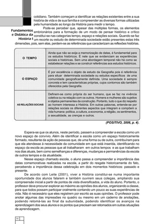 52
Fundamentos
e Didática da
História I
cotidiano. Também começam a identificar as relações existentes entre a sua
história de vida e de sua família e compreender as diversas formas utilizadas
pela humanidade ao longo da História para medir o tempo.
Pode-se perceber que, apesar das múltiplas formas, os elementos
embrionários para a formação de um modo de pensar histórico e crítico
constitui-se nas categorias tempo, espaço e relações sociais. Quando se faz
um recorte ou estudo de determinada sociedade estão presentes estas três
dimensões, pois, sem elas, perdem-se as referências que caracterizam as reflexões histórias.
Espera-se que os alunos, neste período, passem a compreender a escola como um
novo espaço de convívio. Além de identificar a escola como um espaço historicamente
formado, resultante da ação de pessoas que, de uma forma ou de outra, contribuíram para
que ela atendesse à necessidade da comunidade em que está inserida, identificando no
espaço da escola as pessoas que ali trabalharam em outros tempos e as que trabalham
nos dias atuais, bem como semelhanças e diferenças, mudanças e permanências da escola
de outros tempos e da atualidade.
Nesse espaço chamado escola, o aluno passa a compreender a importância das
datas comemorativas realizadas na escola, a partir do resgate historicamente do fato,
percebendo a importância dessa celebração em dois momentos históricos: passado e
presente.
De acordo com Leite (2001), viver a História constitui-se numa importante
oportunidade dos alunos falarem e também ouvirem seus colegas, ampliando sua
compreensão inicial a partir de pontos de vista diversificados, a vida do aluno. Portanto, o
professor deve procurar explorar ao máximo as opiniões dos alunos, organizando a classe,
para que todos possam participar oralmente contando um pouco as suas experiências de
vida. Não é necessário que eles registrem por escrito as suas opiniões. O professor pode
anotar algumas das impressões no quadro ou mesmo em um caderno de anotações,
podendo retomá-las ao final da subunidade, podendo identificar os avanços na
aprendizagem dos seus alunos e os pontos que precisam ser retomados em outras situações
de aprendizagem.
(POSITIVO, 2006, p. 4).
Ainda que não se exija a memorização de datas, é fundamental para
os estudos históricos. É nele que se evidenciam as experiências
sociais e históricas. Sem uma abordagem temporal não há como se
estabelecer relações e se construir referências aos estudos históricos.
É por excelência o objeto de estudo da Geografia pois é referência
para situar determinada sociedade ou estudos específicos de uma
comunidade geograficamente definida. Uma sociedade é sempre
concreta e tem características próprias, cujos contornos são também
oferecidos pela Geografia.
Definem-se como própria do ser humano, que se faz na vivência
coletiva ou na relação com os outros. Homens e mulheres são sujeitos
e objetos permanentes da construção. Portanto, tudo o que diz respeito
ao homem interessa a História. Em outras palavras, entende-se por
relações sociais os diferentes aspectos que integram e compõem a
vida humana: política, a cultura, a economia, a religião, os sentimentos,
a sexualidade, as crenças e outros.
1234567890123456789012345678901
12345678901234567890123456789011234567890123456789012345678901
1234567890123456789012345678901
1234567890123456789012345678901
12345678901234567890123456789011234567890123456789012345678901
1234567890123456789012345678901
12345678901234567890123456789011234567890123456789012345678901
1234567890123456789012345678901
1234567890123456789012345678901
1234567890123456789012345678901
12345678901234567890123456789011234567890123456789012345678901
1234567890123456789012345678901
12345678901234567890123456789011234567890123456789012345678901
1234567890123456789012345678901
1234567890123456789012345678901
1234567890123456789012345678901
12345678901234567890123456789011234567890123456789012345678901
1234567890123456789012345678901
12345678901234567890123456789011234567890123456789012345678901
1234567890123456789012345678901
1234567890123456789012345678901
1234567890123456789012345678901
12345678901234567890123456789011234567890123456789012345678901
1234567890123456789012345678901
12345678901234567890123456789011234567890123456789012345678901
1234567890123456789012345678901
1234567890123456789012345678901
1234567890123456789012345678901
12345678901234567890123456789011234567890123456789012345678901
1234567890123456789012345678901
123456789012345678901234567890112345678901234567890123456789011234567890123456789012345678901
1234567890123456789012345678901
123456789012345678901234567890112345678901234567890123456789011234567890123456789012345678901
1234567890123456789012345678901
123456789012345678901234567890112345678901234567890123456789011234567890123456789012345678901
1234567890123456789012345678901
123456789012345678901234567890112345678901234567890123456789011234567890123456789012345678901
1234567890123456789012345678901
123456789012345678901234567890112345678901234567890123456789011234567890123456789012345678901
1234567890123456789012345678901
123456789012345678901234567890112345678901234567890123456789011234567890123456789012345678901
1234567890123456789012345678901
123456789012345678901234567890112345678901234567890123456789011234567890123456789012345678901
123456789012345678901234567890112345678901234567890123456789011234567890123456789012345678901
O TEMPO
O ESPAÇO
AS RELAÇÕES SOCIAIS
 