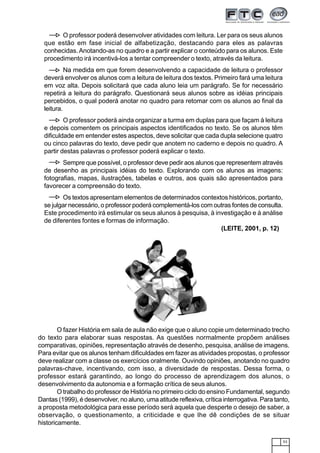 53
O professor poderá desenvolver atividades com leitura. Ler para os seus alunos
que estão em fase inicial de alfabetização, destacando para eles as palavras
conhecidas.Anotando-as no quadro e a partir explicar o conteúdo para os alunos. Este
procedimento irá incentivá-los a tentar compreender o texto, através da leitura.
Na medida em que forem desenvolvendo a capacidade de leitura o professor
deverá envolver os alunos com a leitura de leitura dos textos. Primeiro fará uma leitura
em voz alta. Depois solicitará que cada aluno leia um parágrafo. Se for necessário
repetirá a leitura do parágrafo. Questionará seus alunos sobre as idéias principais
percebidos, o qual poderá anotar no quadro para retomar com os alunos ao final da
leitura.
O professor poderá ainda organizar a turma em duplas para que façam à leitura
e depois comentem os principais aspectos identificados no texto. Se os alunos têm
dificuldade em entender estes aspectos, deve solicitar que cada dupla selecione quatro
ou cinco palavras do texto, deve pedir que anotem no caderno e depois no quadro. A
partir destas palavras o professor poderá explicar o texto.
Sempre que possível, o professor deve pedir aos alunos que representem através
de desenho as principais idéias do texto. Explorando com os alunos as imagens:
fotografias, mapas, ilustrações, tabelas e outros, aos quais são apresentados para
favorecer a compreensão do texto.
Os textos apresentam elementos de determinados contextos históricos, portanto,
se julgar necessário, o professor poderá complementá-los com outras fontes de consulta.
Este procedimento irá estimular os seus alunos à pesquisa, à investigação e à análise
de diferentes fontes e formas de informação.
(LEITE, 2001, p. 12)
O fazer História em sala de aula não exige que o aluno copie um determinado trecho
do texto para elaborar suas respostas. As questões normalmente propõem análises
comparativas, opiniões, representação através de desenho, pesquisa, análise de imagens.
Para evitar que os alunos tenham dificuldades em fazer as atividades propostas, o professor
deve realizar com a classe os exercícios oralmente. Ouvindo opiniões, anotando no quadro
palavras-chave, incentivando, com isso, a diversidade de respostas. Dessa forma, o
professor estará garantindo, ao longo do processo de aprendizagem dos alunos, o
desenvolvimento da autonomia e a formação crítica de seus alunos.
O trabalho do professor de História no primeiro ciclo do ensino Fundamental, segundo
Dantas (1999), é desenvolver, no aluno, uma atitude reflexiva, crítica interrogativa. Para tanto,
a proposta metodológica para esse período será aquela que desperte o desejo de saber, a
observação, o questionamento, a criticidade e que lhe dê condições de se situar
historicamente.
 