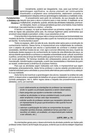 54
Fundamentos
e Didática da
História I
Inicialmente, poderá ser desgastante, mas, para que tenham uma
aprendizagem significativa, os alunos precisam ser continuamente
incentivados a ampliarem seus conhecimentos, elaborarem conceitos e
estabelecerem relações entre as aprendizagens realizadas e a realidade vivida.
O procedimento será partir do conhecido, de sua situação de vida,
daquilo que para o aluno é próximo para o mais remoto. A realidade vai se
multiplicando, ampliando, quando, através das atividades realizadas, promove-
se interações.Assim, a criança perceberá que tem uma história. Essa história
é individual, mas está inserida no coletivo – a família.
A família é o espaço, no qual se desenvolvem as primeiras noções de valores. E
onde as regras são passadas pelos pais. As crianças legitimam pelos sentimentos que
envolvem essa relação e percebem, então, o que caracteriza um lar.
O tema família é importante porque nele a criança reconhece que há diversidade nos
modelos de família. Arealidade chega para elas a partir do momento em que se reconhece
em família: “A minha família é assim”.
Todos os espaços, além da sala de aula, deverão estar aptos para a construção do
conhecimento histórico. Dessa forma, é imprescindível uma multiplicidade de contextos,
com o objetivo de propiciar aos alunos a oportunidade de conhecer e analisar outras
sociedades, identificar modos de ser, viver, agir e conviver diferentes dos seus. A partir da
localização destes espaços e do conhecimento de modos de vida diferentes dos seus, os
alunos estarão aprendendo a conhecer e a respeitar a diversidade social, cultural, econômica
e política, construída ao longo da história pelos grupos humanos, as quais são repassadas
às novas gerações. Tal herança recebida dos antepassados passa por processos de
manutenção, transformação e superação, a partir das necessidades e interesses de quem
as recebe, evidenciando a dinâmica do processo histórico.
Para que as atividades sejam realizadas com êxito, é imprescindível que sejam
planejadas antecipadamente, desta forma professor e alunos estarão providenciando o
material solicitado para a atividade ou procurando alternativas para substituí-lo ou adequá-
lo à sua realidade.
Outra forma de incentivar a aprendizagem dos alunos, baseado na análise de Leite
(2001), é desenvolver a capacidade de trabalhar em grupo e estabelecer com os alunos um
contrato pedagógico, isto é, definir regras claras a respeito dos procedimentos a serem
adotados, como, por exemplo:
As orientações gerais para o desenvolvimento da atividade poderão ser dadas pelo
professor antes mesmo da formação dos grupos, evitando que os alunos estejam dispersos
– ouvir coletivamente as orientações do professor (se necessário,
anote no quadro os principais aspectos a serem observados);
– fazer perguntas que ajudem a entender a atividade;
– realizar as atividades no tempo predeterminado (você poderá
estar ampliando o tempo caso seja necessário);
– solicitar auxílio do professor sempre que necessário (através de
um representante do grupo que levantará a mão quando houver
necessidade);
– valorizar a participação de todos os componentes da equipe
(respeitar opiniões diversas, estabelecer tempo para falar e ouvir,
escolher um relator, um avaliador, um responsável pelo material
a ser utilizado, etc.).
(LEITE, 2001, p. 15)
 