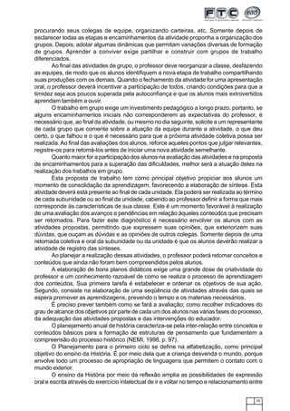 55
procurando seus colegas de equipe, organizando carteiras, etc. Somente depois de
esclarecer todas as etapas e encaminhamentos da atividade proponha a organização dos
grupos. Depois, adotar algumas dinâmicas que permitam variações diversas de formação
de grupos. Aprender a conviver exige partilhar e construir com grupos de trabalho
diferenciados.
Ao final das atividades de grupo, o professor deve reorganizar a classe, desfazendo
as equipes, de modo que os alunos identifiquem a nova etapa de trabalho compartilhando
suas produções com os demais. Quando o fechamento da atividade for uma apresentação
oral, o professor deverá incentivar a participação de todos, criando condições para que a
timidez seja aos poucos superada pela autoconfiança e que os alunos mais extrovertidos
aprendam também a ouvir.
O trabalho em grupo exige um investimento pedagógico a longo prazo, portanto, se
alguns encaminhamentos iniciais não corresponderem as expectativas do professor, é
necessário que, ao final da atividade, ou mesmo no dia seguinte, solicite a um representante
de cada grupo que comente sobre a atuação da equipe durante a atividade, o que deu
certo, o que falhou e o que é necessário para que a próxima atividade coletiva possa ser
realizada.Ao final das avaliações dos alunos, reforce aqueles pontos que julgar relevantes,
registre-os para retomá-los antes de iniciar uma nova atividade semelhante.
Quanto maior for a participação dos alunos na avaliação das atividades e na proposta
de encaminhamentos para a superação das dificuldades, melhor será a atuação deles na
realização dos trabalhos em grupo.
Esta proposta de trabalho tem como principal objetivo propiciar aos alunos um
momento de consolidação da aprendizagem, favorecendo a elaboração de síntese. Esta
atividade deverá está presente ao final de cada unidade. Ela poderá ser realizada ao término
de cada subunidade ou ao final da unidade, cabendo ao professor definir a forma que mais
corresponde às características de sua classe. Este é um momento favorável à realização
de uma avaliação dos avanços e pendências em relação àqueles conteúdos que precisam
ser retomados. Para fazer este diagnóstico é necessário envolver os alunos com as
atividades propostas, permitindo que expressem suas opiniões, que exteriorizem suas
dúvidas, que ouçam as dúvidas e as opiniões de outros colegas. Somente depois de uma
retomada coletiva e oral da subunidade ou da unidade é que os alunos deverão realizar a
atividade de registro das sínteses.
Ao planejar a realização dessas atividades, o professor poderá retomar conceitos e
conteúdos que ainda não foram bem compreendidos pelos alunos.
A elaboração de bons planos didáticos exige uma grande dose de criatividade do
professor e um conhecimento razoável de como se realiza o processo de aprendizagem
dos conteúdos. Sua primeira tarefa é estabelecer e ordenar os objetivos de sua ação.
Segundo, consiste na elaboração de uma seqüência de atividades através das quais se
espera promover as aprendizagens, prevendo o tempo e os materiais necessários.
É preciso prever também como se fará a avaliação; como recolher indicadores do
grau de alcance dos objetivos por parte de cada um dos alunos nas várias fases do processo,
da adequação das atividades propostas e das intervenções do educador.
O planejamento anual de história caracteriza-se pela inter-relação entre conceitos e
conteúdos básicos para a formação de estruturas de pensamento que fundamentem a
compreensão do processo histórico (NEMI, 1998, p. 97).
O Planejamento para o primeiro ciclo se define na alfabetização, como principal
objetivo do ensino da História. É por meio dela que a criança desvenda o mundo, porque
envolve todo um processo de apropriação de linguagens que permitem o contato com o
mundo exterior.
O ensino da História por meio da reflexão amplia as possibilidades de expressão
oral e escrita através do exercício intelectual de ir e voltar no tempo e relacionamento entre
 