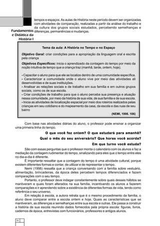 56
Fundamentos
e Didática da
História I
tempos e espaços.As aulas de História neste período devem ser organizadas
com atividades de comparação, realizadas a partir da análise do trabalho e
da cultura dos grupos sociais estudados, percebendo semelhanças e
diferenças, permanências e mudanças.
Com base nas atividades diárias do aluno, o professor pode ensinar a organizar
uma primeira linha do tempo.
O que você fez ontem? O que estudará para amanhã?O que você fez ontem? O que estudará para amanhã?O que você fez ontem? O que estudará para amanhã?O que você fez ontem? O que estudará para amanhã?O que você fez ontem? O que estudará para amanhã?
Qual o mês do seu aniversário? Que horas você acorda?Qual o mês do seu aniversário? Que horas você acorda?Qual o mês do seu aniversário? Que horas você acorda?Qual o mês do seu aniversário? Que horas você acorda?Qual o mês do seu aniversário? Que horas você acorda?
Em que turno você estuda?Em que turno você estuda?Em que turno você estuda?Em que turno você estuda?Em que turno você estuda?
São com essas perguntas que o professor monta o calendário com os alunos e faz a
mediação da contagem rudimentar do tempo, sinalizando para eles que o tempo entre eles
no dia-a-dia é diferente.
É importante ressaltar que a contagem do tempo é uma atividade cultural, porque
existem diferentes formas e contar, de utilizar e de representar o tempo.
Nemi (1998) ressalta que a criança conversando com a família sobre vestuário,
alimentação, brincadeiras, da época deles percebem tempos diferenciados e fazem
comparações com o seu tempo.
Portanto, o professor deve indagar constantemente sobre quais desses hábitos se
mantiveram e quais foram alterados na sua família, incentivando os alunos a fazerem
comparações e ir aprendendo sobre a existência de diferentes formas de vida, tendo como
referência o seu universo.
Em relação à escola, a autora retrata que é o mesmo procedimento da família, o
aluno deve comparar entre a escola ontem e hoje. Quais as características que se
mantiveram, as diferenças e semelhanças entre sua escola e outras. Ele passa a construir
a história de sua escola reunindo dados fornecidos pela própria escola: figuras, livros,
cadernos de época, entrevistas com funcionários, professores e antigos alunos.
Tema da aula: A História no Tempo e no Espaço
Objetivo Geral: criar condições para a apropriação da linguagem oral e escrita
pela criança
Objetivos Específicos: inicia o aprendizado da contagem do tempo por meio da
noção intuitiva de tempo que a criança traz (manhã, tarde, ontem, hoje).
- Capacitar o aluno para que ele se localize dentro de uma comunidade específica.
- Caracterizar a comunidade onde o aluno vive por meio das atividades ali
desenvolvidas e de suas instituições.
- Analisar as relações sociais e de trabalho em sua família e em outros grupos
sociais, como os de sua escola.
- Criar condições de trabalho para que o aluno perceba sua presença e atuação
nessa comunidade, por meio da história de sua vida, de sua família e de sua escola.
- Inicia as atividades de localização espacial por meio dos roteiros realizados pelas
crianças em seu cotidiano e do mapeamento da casa, da escola e das ruas de seu
bairro
(NEMI, 1998. 106)
 