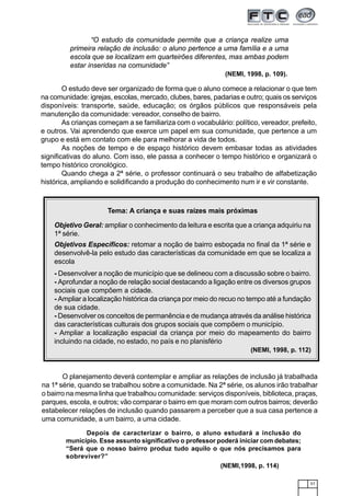 57
“O estudo da comunidade permite que a criança realize uma
primeira relação de inclusão: o aluno pertence a uma família e a uma
escola que se localizam em quarteirões diferentes, mas ambas podem
estar inseridas na comunidade”
(NEMI, 1998, p. 109).
O estudo deve ser organizado de forma que o aluno comece a relacionar o que tem
na comunidade: igrejas, escolas, mercado, clubes, bares, padarias e outro; quais os serviços
disponíveis: transporte, saúde, educação; os órgãos públicos que responsáveis pela
manutenção da comunidade: vereador, conselho de bairro.
As crianças começam a se familiariza com o vocabulário: político, vereador, prefeito,
e outros. Vai aprendendo que exerce um papel em sua comunidade, que pertence a um
grupo e está em contato com ele para melhorar a vida de todos.
As noções de tempo e de espaço histórico devem embasar todas as atividades
significativas do aluno. Com isso, ele passa a conhecer o tempo histórico e organizará o
tempo histórico cronológico.
Quando chega a 2ª série, o professor continuará o seu trabalho de alfabetização
histórica, ampliando e solidificando a produção do conhecimento num ir e vir constante.
O planejamento deverá contemplar e ampliar as relações de inclusão já trabalhada
na 1ª série, quando se trabalhou sobre a comunidade. Na 2ª série, os alunos irão trabalhar
o bairro na mesma linha que trabalhou comunidade: serviços disponíveis, biblioteca, praças,
parques, escola, e outros; vão comparar o bairro em que moram com outros bairros; deverão
estabelecer relações de inclusão quando passarem a perceber que a sua casa pertence a
uma comunidade, a um bairro, a uma cidade.
Tema: A criança e suas raízes mais próximas
Objetivo Geral: ampliar o conhecimento da leitura e escrita que a criança adquiriu na
1ª série.
Objetivos Específicos: retomar a noção de bairro esboçada no final da 1ª série e
desenvolvê-la pelo estudo das características da comunidade em que se localiza a
escola
- Desenvolver a noção de município que se delineou com a discussão sobre o bairro.
- Aprofundar a noção de relação social destacando a ligação entre os diversos grupos
sociais que compõem a cidade.
- Ampliar a localização histórica da criança por meio do recuo no tempo até a fundação
de sua cidade.
- Desenvolver os conceitos de permanência e de mudança através da análise histórica
das características culturais dos grupos sociais que compõem o município.
- Ampliar a localização espacial da criança por meio do mapeamento do bairro
incluindo na cidade, no estado, no país e no planisfério
(NEMI, 1998, p. 112)
Depois de caracterizar o bairro, o aluno estudará a inclusão do
município. Esse assunto significativo o professor poderá iniciar com debates;
“Será que o nosso bairro produz tudo aquilo o que nós precisamos para
sobreviver?”
(NEMI,1998, p. 114)
 