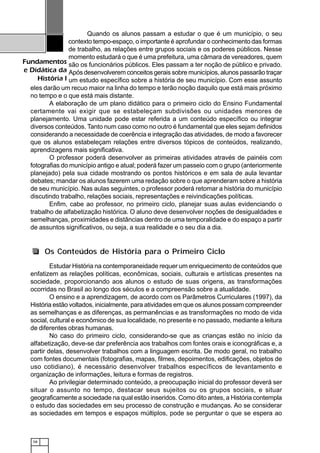 58
Fundamentos
e Didática da
História I
Quando os alunos passam a estudar o que é um município, o seu
contexto tempo-espaço, o importante é aprofundar o conhecimento das formas
de trabalho, as relações entre grupos sociais e os poderes públicos. Nesse
momento estudará o que é uma prefeitura, uma câmara de vereadores, quem
são os funcionários públicos. Eles passam a ter noção de público e privado.
Após desenvolverem conceitos gerais sobre municípios, alunos passarão traçar
um estudo específico sobre a história de seu município. Com esse assunto
eles darão um recuo maior na linha do tempo e terão noção daquilo que está mais próximo
no tempo e o que está mais distante.
A elaboração de um plano didático para o primeiro ciclo do Ensino Fundamental
certamente vai exigir que se estabeleçam subdivisões ou unidades menores de
planejamento. Uma unidade pode estar referida a um conteúdo específico ou integrar
diversos conteúdos. Tanto num caso como no outro é fundamental que eles sejam definidos
considerando a necessidade de coerência e integração das atividades, de modo a favorecer
que os alunos estabeleçam relações entre diversos tópicos de conteúdos, realizando,
aprendizagens mais significativa.
O professor poderá desenvolver as primeiras atividades através de painéis com
fotografias do município antigo e atual; poderá fazer um passeio com o grupo (anteriormente
planejado) pela sua cidade mostrando os pontos históricos e em sala de aula levantar
debates; mandar os alunos fazerem uma redação sobre o que aprenderam sobre a história
de seu município. Nas aulas seguintes, o professor poderá retomar a história do município
discutindo trabalho, relações sociais, representações e reivindicações políticas.
Enfim, cabe ao professor, no primeiro ciclo, planejar suas aulas evidenciando o
trabalho de alfabetização histórica. O aluno deve desenvolver noções de desigualdades e
semelhanças, proximidades e distâncias dentro de uma temporalidade e do espaço a partir
de assuntos significativos, ou seja, a sua realidade e o seu dia a dia.
Estudar História na contemporaneidade requer um enriquecimento de conteúdos que
enfatizem as relações políticas, econômicas, sociais, culturais e artísticas presentes na
sociedade, proporcionando aos alunos o estudo de suas origens, as transformações
ocorridas no Brasil ao longo dos séculos e a compreensão sobre a atualidade.
O ensino e a aprendizagem, de acordo com os Parâmetros Curriculares (1997), da
História estão voltados, inicialmente, para atividades em que os alunos possam compreender
as semelhanças e as diferenças, as permanências e as transformações no modo de vida
social, cultural e econômico de sua localidade, no presente e no passado, mediante a leitura
de diferentes obras humanas.
No caso do primeiro ciclo, considerando-se que as crianças estão no início da
alfabetização, deve-se dar preferência aos trabalhos com fontes orais e iconográficas e, a
partir delas, desenvolver trabalhos com a linguagem escrita. De modo geral, no trabalho
com fontes documentais (fotografias, mapas, filmes, depoimentos, edificações, objetos de
uso cotidiano), é necessário desenvolver trabalhos específicos de levantamento e
organização de informações, leitura e formas de registros.
Ao privilegiar determinado conteúdo, a preocupação inicial do professor deverá ser
situar o assunto no tempo, destacar seus sujeitos ou os grupos sociais, e situar
geograficamente a sociedade na qual estão inseridos. Como dito antes, a História contempla
o estudo das sociedades em seu processo de construção e mudanças. Ao se considerar
as sociedades em tempos e espaços múltiplos, pode se perguntar o que se espera ao
Os Conteúdos de História para o Primeiro Ciclo
 
