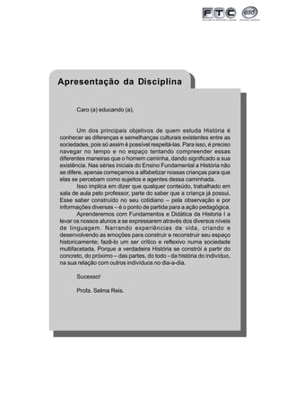 5
Apresentação da Disciplina
Caro (a) educando (a),
Um dos principais objetivos de quem estuda História é
conhecer as diferenças e semelhanças culturais existentes entre as
sociedades, pois só assim é possível respeitá-las. Para isso, é preciso
navegar no tempo e no espaço tentando compreender essas
diferentes maneiras que o homem caminha, dando significado a sua
existência. Nas séries iniciais do Ensino Fundamental a História não
se difere, apenas começamos a alfabetizar nossas crianças para que
elas se percebam como sujeitos e agentes dessa caminhada.
Isso implica em dizer que qualquer conteúdo, trabalhado em
sala de aula pelo professor, parte do saber que a criança já possui.
Esse saber construído no seu cotidiano – pela observação e por
informações diversas – é o ponto de partida para a ação pedagógica.
Aprenderemos com Fundamentos e Didática da Historia I a
levar os nossos alunos a se expressarem através dos diversos níveis
de linguagem. Narrando experiências de vida, criando e
desenvolvendo as emoções para construir e reconstruir seu espaço
historicamente; fazê-lo um ser crítico e reflexivo numa sociedade
multifacetada. Porque a verdadeira História se constrói a partir do
concreto, do próximo – das partes, do todo - da história do indivíduo,
na sua relação com outros indivíduos no dia-a-dia.
Sucesso!
Profa. Selma Reis.
 