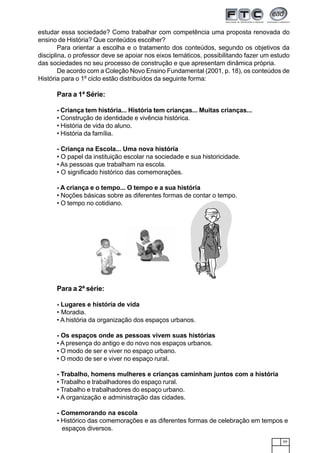 59
estudar essa sociedade? Como trabalhar com competência uma proposta renovada do
ensino de História? Que conteúdos escolher?
Para orientar a escolha e o tratamento dos conteúdos, segundo os objetivos da
disciplina, o professor deve se apoiar nos eixos temáticos, possibilitando fazer um estudo
das sociedades no seu processo de construção e que apresentam dinâmica própria.
De acordo com a Coleção Novo Ensino Fundamental (2001, p. 18), os conteúdos de
História para o 1º ciclo estão distribuídos da seguinte forma:
Para a 1ª Série:
- Criança tem história... História tem crianças... Muitas crianças...
• Construção de identidade e vivência histórica.
• História de vida do aluno.
• História da família.
- Criança na Escola... Uma nova história
• O papel da instituição escolar na sociedade e sua historicidade.
• As pessoas que trabalham na escola.
• O significado histórico das comemorações.
- A criança e o tempo... O tempo e a sua história
• Noções básicas sobre as diferentes formas de contar o tempo.
• O tempo no cotidiano.
Para a 2ª série:
- Lugares e história de vida
• Moradia.
• A história da organização dos espaços urbanos.
- Os espaços onde as pessoas vivem suas histórias
• A presença do antigo e do novo nos espaços urbanos.
• O modo de ser e viver no espaço urbano.
• O modo de ser e viver no espaço rural.
- Trabalho, homens mulheres e crianças caminham juntos com a história
• Trabalho e trabalhadores do espaço rural.
• Trabalho e trabalhadores do espaço urbano.
• A organização e administração das cidades.
- Comemorando na escola
• Histórico das comemorações e as diferentes formas de celebração em tempos e
espaços diversos.
 