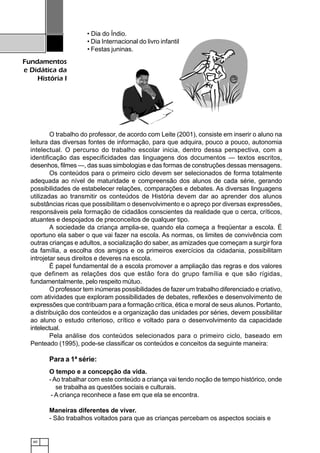 60
Fundamentos
e Didática da
História I
• Dia do Índio.
• Dia Internacional do livro infantil.
• Festas juninas.
O trabalho do professor, de acordo com Leite (2001), consiste em inserir o aluno na
leitura das diversas fontes de informação, para que adquira, pouco a pouco, autonomia
intelectual. O percurso do trabalho escolar inicia, dentro dessa perspectiva, com a
identificação das especificidades das linguagens dos documentos — textos escritos,
desenhos, filmes —, das suas simbologias e das formas de construções dessas mensagens.
Os conteúdos para o primeiro ciclo devem ser selecionados de forma totalmente
adequada ao nível de maturidade e compreensão dos alunos de cada série, gerando
possibilidades de estabelecer relações, comparações e debates. As diversas linguagens
utilizadas ao transmitir os conteúdos de História devem dar ao aprender dos alunos
substâncias ricas que possibilitam o desenvolvimento e o apreço por diversas expressões,
responsáveis pela formação de cidadãos conscientes da realidade que o cerca, críticos,
atuantes e despojados de preconceitos de qualquer tipo.
A sociedade da criança amplia-se, quando ela começa a freqüentar a escola. É
oportuno ela saber o que vai fazer na escola. As normas, os limites de convivência com
outras crianças e adultos, a socialização do saber, as amizades que começam a surgir fora
da família, a escolha dos amigos e os primeiros exercícios da cidadania, possibilitam
introjetar seus direitos e deveres na escola.
É papel fundamental de a escola promover a ampliação das regras e dos valores
que definem as relações dos que estão fora do grupo família e que são rígidas,
fundamentalmente, pelo respeito mútuo.
O professor tem inúmeras possibilidades de fazer um trabalho diferenciado e criativo,
com atividades que exploram possibilidades de debates, reflexões e desenvolvimento de
expressões que contribuam para a formação crítica, ética e moral de seus alunos. Portanto,
a distribuição dos conteúdos e a organização das unidades por séries, devem possibilitar
ao aluno o estudo criterioso, crítico e voltado para o desenvolvimento da capacidade
intelectual.
Pela análise dos conteúdos selecionados para o primeiro ciclo, baseado em
Penteado (1995), pode-se classificar os conteúdos e conceitos da seguinte maneira:
Para a 1ª série:
O tempo e a concepção da vida.
-Ao trabalhar com este conteúdo a criança vai tendo noção de tempo histórico, onde
se trabalha as questões sociais e culturais.
- A criança reconhece a fase em que ela se encontra.
Maneiras diferentes de viver.
- São trabalhos voltados para que as crianças percebam os aspectos sociais e
 