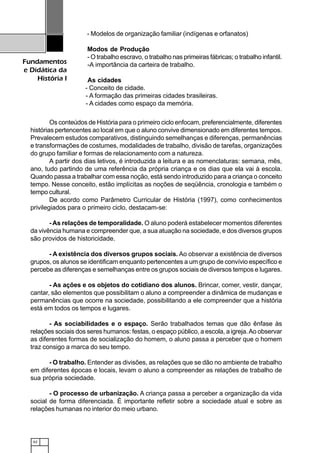 62
Fundamentos
e Didática da
História I
- Modelos de organização familiar (indígenas e orfanatos)
Modos de Produção
- O trabalho escravo, o trabalho nas primeiras fábricas; o trabalho infantil.
-A importância da carteira de trabalho.
As cidades
- Conceito de cidade.
- A formação das primeiras cidades brasileiras.
- A cidades como espaço da memória.
Os conteúdos de História para o primeiro ciclo enfocam, preferencialmente, diferentes
histórias pertencentes ao local em que o aluno convive dimensionado em diferentes tempos.
Prevalecem estudos comparativos, distinguindo semelhanças e diferenças, permanências
e transformações de costumes, modalidades de trabalho, divisão de tarefas, organizações
do grupo familiar e formas de relacionamento com a natureza.
A partir dos dias letivos, é introduzida a leitura e as nomenclaturas: semana, mês,
ano, tudo partindo de uma referência da própria criança e os dias que ela vai à escola.
Quando passa a trabalhar com essa noção, está sendo introduzido para a criança o conceito
tempo. Nesse conceito, estão implícitas as noções de seqüência, cronologia e também o
tempo cultural.
De acordo como Parâmetro Curricular de História (1997), como conhecimentos
privilegiados para o primeiro ciclo, destacam-se:
- As relações de temporalidade. O aluno poderá estabelecer momentos diferentes
da vivência humana e compreender que, a sua atuação na sociedade, e dos diversos grupos
são providos de historicidade.
- A existência dos diversos grupos sociais. Ao observar a existência de diversos
grupos, os alunos se identificam enquanto pertencentes a um grupo de convívio específico e
percebe as diferenças e semelhanças entre os grupos sociais de diversos tempos e lugares.
- As ações e os objetos do cotidiano dos alunos. Brincar, comer, vestir, dançar,
cantar, são elementos que possibilitam o aluno a compreender a dinâmica de mudanças e
permanências que ocorre na sociedade, possibilitando a ele compreender que a história
está em todos os tempos e lugares.
- As sociabilidades e o espaço. Serão trabalhados temas que dão ênfase às
relações sociais dos seres humanos: festas, o espaço público, a escola, a igreja.Ao observar
as diferentes formas de socialização do homem, o aluno passa a perceber que o homem
traz consigo a marca do seu tempo.
- O trabalho. Entender as divisões, as relações que se dão no ambiente de trabalho
em diferentes épocas e locais, levam o aluno a compreender as relações de trabalho de
sua própria sociedade.
- O processo de urbanização. A criança passa a perceber a organização da vida
social de forma diferenciada. É importante refletir sobre a sociedade atual e sobre as
relações humanas no interior do meio urbano.
 