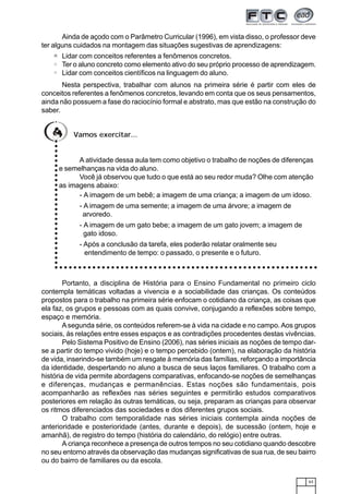 63
Ainda de açodo com o Parâmetro Curricular (1996), em vista disso, o professor deve
ter alguns cuidados na montagem das situações sugestivas de aprendizagens:
Lidar com conceitos referentes a fenômenos concretos.
Ter o aluno concreto como elemento ativo do seu próprio processo de aprendizagem.
Lidar com conceitos científicos na linguagem do aluno.
Nesta perspectiva, trabalhar com alunos na primeira série é partir com eles de
conceitos referentes a fenômenos concretos, levando em conta que os seus pensamentos,
ainda não possuem a fase do raciocínio formal e abstrato, mas que estão na construção do
saber.
Vamos exercitar...
A atividade dessa aula tem como objetivo o trabalho de noções de diferenças
e semelhanças na vida do aluno.
Você já observou que tudo o que está ao seu redor muda? Olhe com atenção
as imagens abaixo:
- A imagem de um bebê; a imagem de uma criança; a imagem de um idoso.
- A imagem de uma semente; a imagem de uma árvore; a imagem de
arvoredo.
- A imagem de um gato bebe; a imagem de um gato jovem; a imagem de
gato idoso.
- Após a conclusão da tarefa, eles poderão relatar oralmente seu
entendimento de tempo: o passado, o presente e o futuro.
○○○○○○○○○○○○○○○○○○○○○○○○○○○○
○ ○ ○ ○ ○ ○ ○ ○ ○ ○ ○ ○ ○ ○ ○ ○ ○ ○ ○ ○ ○ ○ ○ ○ ○ ○ ○ ○ ○ ○ ○ ○ ○ ○ ○ ○ ○ ○ ○ ○ ○ ○ ○ ○ ○ ○ ○ ○ ○ ○ ○ ○ ○ ○ ○
Portanto, a disciplina de História para o Ensino Fundamental no primeiro ciclo
contempla temáticas voltadas a vivencia e a sociabilidade das crianças. Os conteúdos
propostos para o trabalho na primeira série enfocam o cotidiano da criança, as coisas que
ela faz, os grupos e pessoas com as quais convive, conjugando a reflexões sobre tempo,
espaço e memória.
Asegunda série, os conteúdos referem-se à vida na cidade e no campo. Aos grupos
sociais, ás relações entre esses espaços e as contradições procedentes destas vivências.
Pelo Sistema Positivo de Ensino (2006), nas séries iniciais as noções de tempo dar-
se a partir do tempo vivido (hoje) e o tempo percebido (ontem), na elaboração da história
de vida, inserindo-se também um resgate à memória das famílias, reforçando a importância
da identidade, despertando no aluno a busca de seus laços familiares. O trabalho com a
história de vida permite abordagens comparativas, enfocando-se noções de semelhanças
e diferenças, mudanças e permanências. Estas noções são fundamentais, pois
acompanharão as reflexões nas séries seguintes e permitirão estudos comparativos
posteriores em relação às outras temáticas, ou seja, preparam as crianças para observar
os ritmos diferenciados das sociedades e dos diferentes grupos sociais.
O trabalho com temporalidade nas séries iniciais contempla ainda noções de
anterioridade e posterioridade (antes, durante e depois), de sucessão (ontem, hoje e
amanhã), de registro do tempo (história do calendário, do relógio) entre outras.
A criança reconhece a presença de outros tempos no seu cotidiano quando descobre
no seu entorno através da observação das mudanças significativas de sua rua, de seu bairro
ou do bairro de familiares ou da escola.
 