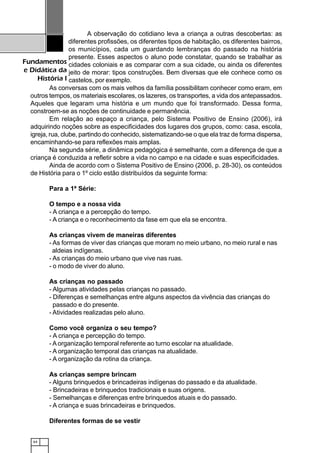 64
Fundamentos
e Didática da
História I
A observação do cotidiano leva a criança a outras descobertas: as
diferentes profissões, os diferentes tipos de habitação, os diferentes bairros,
os municípios, cada um guardando lembranças do passado na história
presente. Esses aspectos o aluno pode constatar, quando se trabalhar as
cidades coloniais e as comparar com a sua cidade, ou ainda os diferentes
jeito de morar: tipos construções. Bem diversas que ele conhece como os
castelos, por exemplo.
As conversas com os mais velhos da família possibilitam conhecer como eram, em
outros tempos, os materiais escolares, os lazeres, os transportes, a vida dos antepassados.
Aqueles que legaram uma história e um mundo que foi transformado. Dessa forma,
constroem-se as noções de continuidade e permanência.
Em relação ao espaço a criança, pelo Sistema Positivo de Ensino (2006), irá
adquirindo noções sobre as especificidades dos lugares dos grupos, como: casa, escola,
igreja, rua, clube, partindo do conhecido, sistematizando-se o que ela traz de forma dispersa,
encaminhando-se para reflexões mais amplas.
Na segunda série, a dinâmica pedagógica é semelhante, com a diferença de que a
criança é conduzida a refletir sobre a vida no campo e na cidade e suas especificidades.
Ainda de acordo com o Sistema Positivo de Ensino (2006, p. 28-30), os conteúdos
de História para o 1º ciclo estão distribuídos da seguinte forma:
Para a 1ª Série:
O tempo e a nossa vida
- A criança e a percepção do tempo.
- A criança e o reconhecimento da fase em que ela se encontra.
As crianças vivem de maneiras diferentes
- As formas de viver das crianças que moram no meio urbano, no meio rural e nas
aldeias indígenas.
- As crianças do meio urbano que vive nas ruas.
- o modo de viver do aluno.
As crianças no passado
- Algumas atividades pelas crianças no passado.
- Diferenças e semelhanças entre alguns aspectos da vivência das crianças do
passado e do presente.
- Atividades realizadas pelo aluno.
Como você organiza o seu tempo?
- A criança e percepção do tempo.
- Aorganização temporal referente ao turno escolar na atualidade.
- A organização temporal das crianças na atualidade.
- A organização da rotina da criança.
As crianças sempre brincam
- Alguns brinquedos e brincadeiras indígenas do passado e da atualidade.
- Brincadeiras e brinquedos tradicionais e suas origens.
- Semelhanças e diferenças entre brinquedos atuais e do passado.
- A criança e suas brincadeiras e brinquedos.
Diferentes formas de se vestir
 