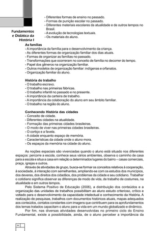 66
Fundamentos
e Didática da
História I
- Diferentes formas de ensino no passado.
- Formas de punição escolar no passado.
- Diferentes materiais escolares da atualidade e de outros tempos no
Brasil.
- Aevolução de tecnologias textuais.
- Os materiais do aluno.
As famílias
- A importância da família para o desenvolvimento da criança.
- As diferentes formas de organização familiar dos dias atuais.
- Formas de organizar as famílias no passado.
- Transformações que ocorreram no conceito de família no decorrer do tempo.
- Papel dos gêneros na organização familiar.
- Outros modelos de organização familiar: indígenas e orfanatos.
- Organização familiar do aluno.
História do trabalho
- O trabalho escravo.
- O trabalho nas primeiras fábricas.
- O trabalho infantil no passado e no presente.
- A importância da carteira de trabalho.
- A importância da colaboração do aluno em seu âmbito familiar.
- O trabalho na região do aluno.
Conhecendo História das cidades
- Conceito de cidade.
- Diferentes cidades na atualidade.
- Formação das primeiras cidades brasileiras.
- O modo de viver nas primeiras cidades brasileiras.
- O cortiço e a favela.
- A cidade enquanto espaço de memória.
- Características da cidade onde o aluno mora.
- Os espaços da memória na cidade do aluno.
As noções espaciais são vivenciadas quando o aluno está situado nos diferentes
espaços: percorre a escola, conhece seus vários ambientes, observa o caminho de casa
para a escola e situa a casa em relação a determinados lugares do bairro – casas comerciais,
praça, igrejas e outros.
Através de atividades de grupo, busca-se formar os conceitos relativos à cooperação,
à sociedade, à interação com semelhantes, ampliando-se com os estudos dos municípios,
dos deveres, dos direitos dos cidadãos, dos problemas da cidade e seu cotidiano. Trabalhar
o cotidiano significa observar as diferenças de modo de vida, de trabalho de costumes, na
atualidade e em outros tempos.
Pelo Sistema Positivo de Educação (2006), a distribuição dos conteúdos e a
organização das unidades de trabalhos possibilitam ao aluno estudo criterioso, crítico e
voltado para o desenvolvimento da capacidade intelectual e conhecimento da História. A
realização de pesquisas, trabalhos com documentos históricos atuais, mapas adequados
aos conteúdos, contatos constantes com imagens que contribuem para os aprofundamentos
dos temas tratados capacitam o aluno para a vida em um mundo globalizado e dinâmico.
Por fim, nas diversas atividades desenvolvidas no primeiro ciclo do Ensino
Fundamental, existe a possibilidade, ainda, de o aluno perceber a importância da
 