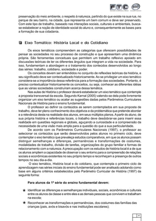 67
preservação do meio ambiente, o respeito à natureza, partindo do que existe na sua rua, no
parque de seu bairro, na cidade, que representa um bem comum e deve ser preservado.
Com este tipo de trabalho, baseado nas interações sociais, culturais e ambientais, busca-
se estabelecer a noção de identidade social do aluno e, consequentemente as bases para
a formação de sua cidadania.
Os eixos temáticos compreendem as categorias que oferecem possibilidades de
pensar as sociedades no seu processo de construção e que apresentam uma dinâmica
própria. São ferramentas conceituais que permitem um trabalho reflexivo apoiado em
discussões teóricas de ler os diferentes ângulos que integram a vida na sociedade. Para
isso, fundamentam a abordagem e o tratamento dos conteúdos desenvolvidos ao longo
das séries: trabalho, cotidiano, sociedade e poder.
Os conceitos devem ser entendidos no conjunto de reflexões teóricas da história, e
seu significado deve ser contextualizado historicamente.Ao se privilegiar um eixo temático
considera-se a importância dessa referência para a formação das sociedades. Portanto, é
preciso contextualizar historicamente os conceitos, ou seja, conhecer as diferentes idéias
que as várias sociedades construíram acerca dessa temática.
Nas aulas de História o professor deverá estabelecer um eixo temático que contemple
a proposta transversal da escola. Segundo Karnal (2005) valendo-se dela pode livremente
organizar um eixo temático ou acatar as sugestões dadas pelos Parâmetros Curriculares
Nacionais de História para o ensino fundamental.
O professor ao definir os conteúdos as serem contemplados em sua proposta de
trabalho, deve ter pleno conhecimento dos objetivos e da problemática que pretende abordar
e a relevância desta na realidade dos alunos, em seus múltiplos planos.Apartir do aluno, de
sua própria história e referências locais, o trabalho deve desdobrar-se para inserir essa
realidade em questões regionais e globais, aguçando a curiosidade e a compreensão da
necessidade de uma visão mais ampla para a questão do que a sua particularidade.
De acordo com os Parâmetros Curriculares Nacionais (1997), o professor ao
selecionar os conteúdos que serão desenvolvidos pelos alunos no primeiro ciclo, deve
contemplar o eixo temático que prevaleça estudos comparativos, em que os alunos possam
distinguir semelhanças e diferenças, permanências e transformações de costumes,
modalidades de trabalho, divisão de tarefas, organizações do grupo familiar e formas de
relacionamento com a natureza.Apreocupação com os estudos de história local é a de que
os alunos ampliem a capacidade de observar o seu entorno para a compreensão de relações
sociais e econômicas existentes no seu próprio tempo e reconheçam a presença de outros
tempos no seu dia-a-dia.
O eixo temático, História local e do cotidiano, que contempla o primeiro ciclo de
aprendizagem nas séries iniciais do ensino fundamental pode ser analisado adotando como
base em alguns critérios estabelecidos pelo Parâmetro Curricular de História (1997) da
seguinte forma:
Para alunos da 1ª série do ensino fundamental devem:
Identificar as diferenças e semelhanças individuais, sociais, econômicas e culturais
entre os alunos da classe e entre eles e as demais pessoas que convivem e trabalham
na escola;
Reconhecer as transformações e permanências, dos costumes das famílias das
crianças (pais, avós e bisavós e nas instituições escolares);
Eixo Temático: História Local e do Cotidiano
*
*
 