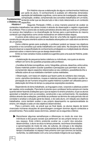 70
Fundamentos
e Didática da
História I
Em História visa-se a elaboração de alguns conhecimentos históricos
por parte do aluno. O conhecimento é avaliado em diferentes dimensões:
aquisição de habilidades cognitivas, como senso de investigação, observação,
comparação, análise, compreensão dos conceitos trabalhados em um texto,
tentando evitar que se discuta tudo e não o todo relacionado a um conteúdo
específico.
Segundo Penteado (1994), a única maneira possível de avaliar os
conteúdos trabalhados nas séries iniciais é através da observação e registro organizado
do professor. Para a autora são os dados percebidos através dela que orientam o professor
no avanço dos trabalhos e na diversificação de formas para a permanência do mesmo
conteúdo que diagnóstica como ainda necessários em determinadas etapas.
A autora ainda coloca que o professor deve ter uma folha de registro previamente
construída por ele para orientá-lo sobre os resultados alcançados com cada aluno ao término
de um período.
Como critérios gerais para avaliação, o professor poderá se basear nos objetivos
propostos e nos conceitos que serão trabalhados em cada série. Na disciplina de História
deverá observar a especificidade do conhecimento privilegiado e a multiplicidade de olhares
possíveis sobre o mesmo tema que se deseja desenvolver.
Entre os mais variados modos avaliativos sugeridos para uma aula de História, pode-
se destacar:
- A elaboração de pequenos textos coletivos ou individuais, nos quais os alunos
reflitam em torno de questões propostas pelo professor.
- Aanálise de fontes iconográficas, como: fotografias, pinturas, desenhos, entre outros.
Esses materiais podem suscitar questões e percepções que permitam ao aluno
compreender alguns aspectos relacionados ao seu cotidiano, possibilitando-lhe a
reflexão sobre as sua realidade e também outras realidades;
- Observação, com base em objetos que fazem parte do cotidiano das crianças,
como: utensílios domésticos, roupas e materiais escolares. Eles podem auxiliar na
percepção do ser humano enquanto sujeito histórico e podem ser utilizados para a
elaboração de linhas do tempo ou pequenas exposições escolares.
Dependendo do tema trabalhado, as linguagens orais, corporais e plásticas podem
ser usadas como avaliação. Para tanto é preciso que o professor tenha sempre em mente
quando estiver fazendo avaliações que o que se espera no ensino produtivo, é que os alunos
aprendam a trabalhar com os conceitos, construindo o seu conhecimento. Os resultados
obtidos através das avaliações, permitirão ao professor ao término de cada período não só
constatar e analisar a situação geral da classe, e de cada aluno, em relação aos objetivos
trabalhados, como também avaliar o seu próprio desempenho na operacionalidade do
ensino, em relação a cada um dos objetivos desenvolvidos.
Para o primeiro ciclo, se prevê que ao final deste, os alunos depois de terem
vivenciado inúmeras situações de aprendizagem consigam dominar alguns conteúdos e
procedimentos. Para avaliar esses domínios, adotam-se os seguintes critérios:
Reconhecer algumas semelhanças e diferenças no modo de viver dos
indivíduos e dos grupos sociais que pertencem ao seu próprio tempo e ao
seu espaço. Este critério pretende avaliar se, a partir dos estudos
desenvolvidos, o aluno se situa no tempo presente, reconhece diversidades
e aproximações de modo de vida, de culturas, de crenças e de relações
sociais, econômicas e culturais, pertencentes às localidades de seu próprio
tempo e localizadas no espaço mais próximo com que convive (na escola,
na família, na coletividade e em uma comunidade indígena de sua região).
 